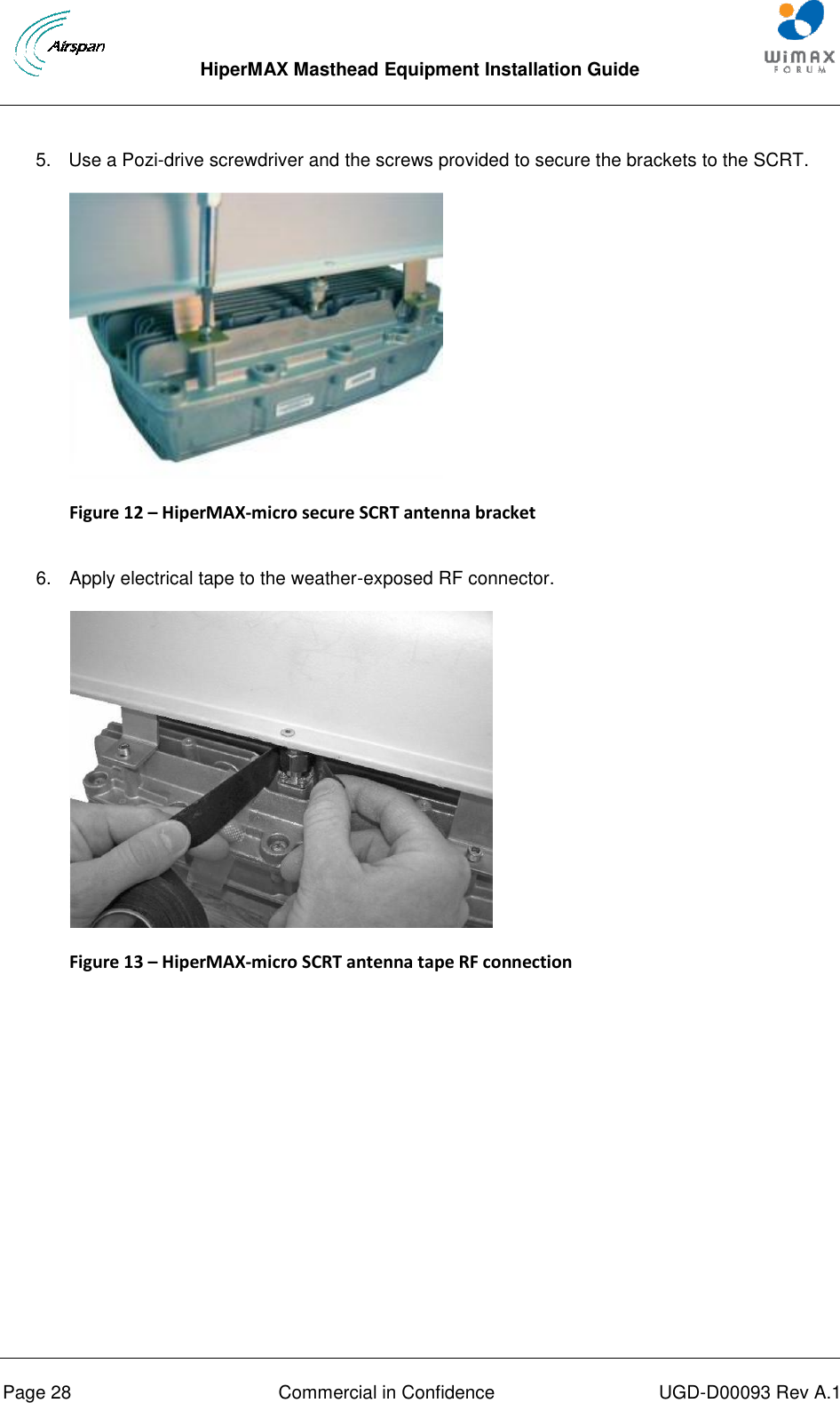  HiperMAX Masthead Equipment Installation Guide      Page 28  Commercial in Confidence  UGD-D00093 Rev A.1 5.  Use a Pozi-drive screwdriver and the screws provided to secure the brackets to the SCRT.  Figure 12 – HiperMAX-micro secure SCRT antenna bracket  6.  Apply electrical tape to the weather-exposed RF connector.  Figure 13 – HiperMAX-micro SCRT antenna tape RF connection  