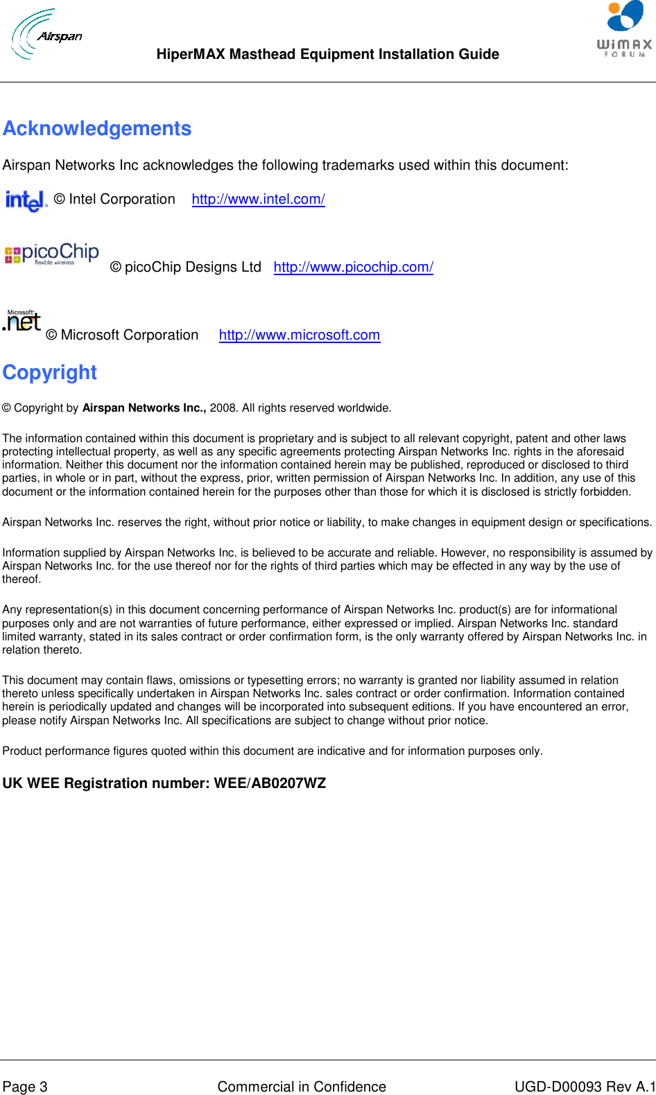  HiperMAX Masthead Equipment Installation Guide      Page 3  Commercial in Confidence  UGD-D00093 Rev A.1 Acknowledgements Airspan Networks Inc acknowledges the following trademarks used within this document:              © Intel Corporation    http://www.intel.com/                             © picoChip Designs Ltd   http://www.picochip.com/             © Microsoft Corporation     http://www.microsoft.com Copyright © Copyright by Airspan Networks Inc., 2008. All rights reserved worldwide. The information contained within this document is proprietary and is subject to all relevant copyright, patent and other laws protecting intellectual property, as well as any specific agreements protecting Airspan Networks Inc. rights in the aforesaid information. Neither this document nor the information contained herein may be published, reproduced or disclosed to third parties, in whole or in part, without the express, prior, written permission of Airspan Networks Inc. In addition, any use of this document or the information contained herein for the purposes other than those for which it is disclosed is strictly forbidden. Airspan Networks Inc. reserves the right, without prior notice or liability, to make changes in equipment design or specifications. Information supplied by Airspan Networks Inc. is believed to be accurate and reliable. However, no responsibility is assumed by Airspan Networks Inc. for the use thereof nor for the rights of third parties which may be effected in any way by the use of thereof. Any representation(s) in this document concerning performance of Airspan Networks Inc. product(s) are for informational purposes only and are not warranties of future performance, either expressed or implied. Airspan Networks Inc. standard limited warranty, stated in its sales contract or order confirmation form, is the only warranty offered by Airspan Networks Inc. in relation thereto. This document may contain flaws, omissions or typesetting errors; no warranty is granted nor liability assumed in relation thereto unless specifically undertaken in Airspan Networks Inc. sales contract or order confirmation. Information contained herein is periodically updated and changes will be incorporated into subsequent editions. If you have encountered an error, please notify Airspan Networks Inc. All specifications are subject to change without prior notice. Product performance figures quoted within this document are indicative and for information purposes only. UK WEE Registration number: WEE/AB0207WZ 