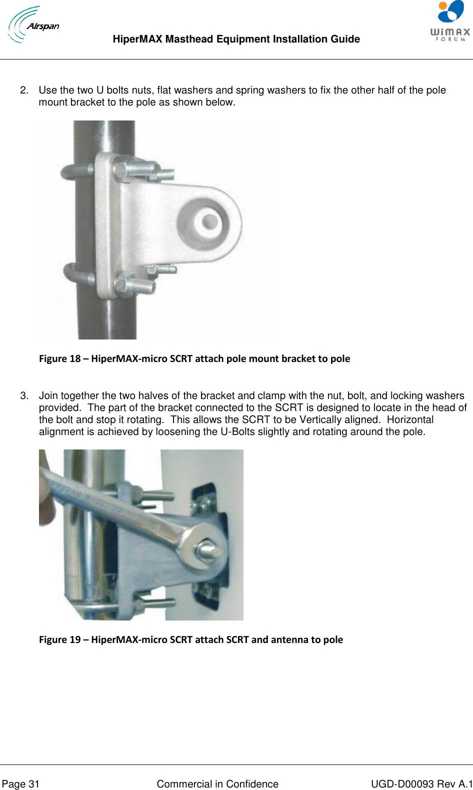  HiperMAX Masthead Equipment Installation Guide      Page 31  Commercial in Confidence  UGD-D00093 Rev A.1 2.  Use the two U bolts nuts, flat washers and spring washers to fix the other half of the pole mount bracket to the pole as shown below.  Figure 18 – HiperMAX-micro SCRT attach pole mount bracket to pole  3.  Join together the two halves of the bracket and clamp with the nut, bolt, and locking washers provided.  The part of the bracket connected to the SCRT is designed to locate in the head of the bolt and stop it rotating.  This allows the SCRT to be Vertically aligned.  Horizontal alignment is achieved by loosening the U-Bolts slightly and rotating around the pole.  Figure 19 – HiperMAX-micro SCRT attach SCRT and antenna to pole   