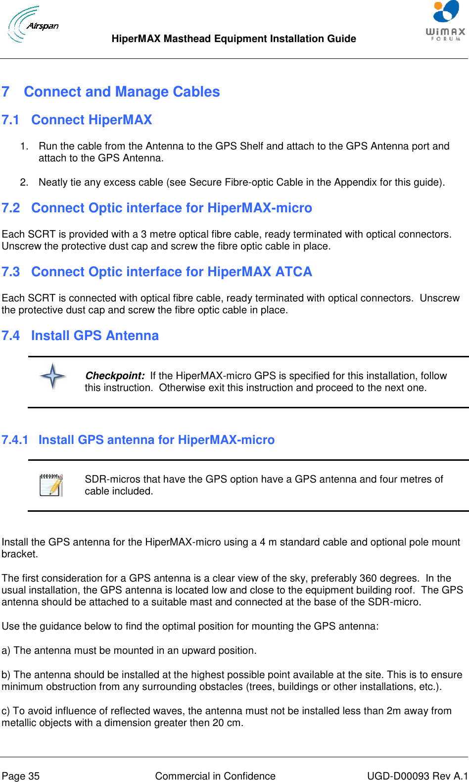  HiperMAX Masthead Equipment Installation Guide      Page 35  Commercial in Confidence  UGD-D00093 Rev A.1 7  Connect and Manage Cables 7.1 Connect HiperMAX 1.  Run the cable from the Antenna to the GPS Shelf and attach to the GPS Antenna port and attach to the GPS Antenna.  2.  Neatly tie any excess cable (see Secure Fibre-optic Cable in the Appendix for this guide). 7.2 Connect Optic interface for HiperMAX-micro Each SCRT is provided with a 3 metre optical fibre cable, ready terminated with optical connectors.  Unscrew the protective dust cap and screw the fibre optic cable in place. 7.3 Connect Optic interface for HiperMAX ATCA Each SCRT is connected with optical fibre cable, ready terminated with optical connectors.  Unscrew the protective dust cap and screw the fibre optic cable in place. 7.4 Install GPS Antenna   Checkpoint:  If the HiperMAX-micro GPS is specified for this installation, follow this instruction.  Otherwise exit this instruction and proceed to the next one.  7.4.1  Install GPS antenna for HiperMAX-micro   SDR-micros that have the GPS option have a GPS antenna and four metres of cable included.  Install the GPS antenna for the HiperMAX-micro using a 4 m standard cable and optional pole mount bracket. The first consideration for a GPS antenna is a clear view of the sky, preferably 360 degrees.  In the usual installation, the GPS antenna is located low and close to the equipment building roof.  The GPS antenna should be attached to a suitable mast and connected at the base of the SDR-micro. Use the guidance below to find the optimal position for mounting the GPS antenna: a) The antenna must be mounted in an upward position.  b) The antenna should be installed at the highest possible point available at the site. This is to ensure minimum obstruction from any surrounding obstacles (trees, buildings or other installations, etc.).  c) To avoid influence of reflected waves, the antenna must not be installed less than 2m away from metallic objects with a dimension greater then 20 cm.  