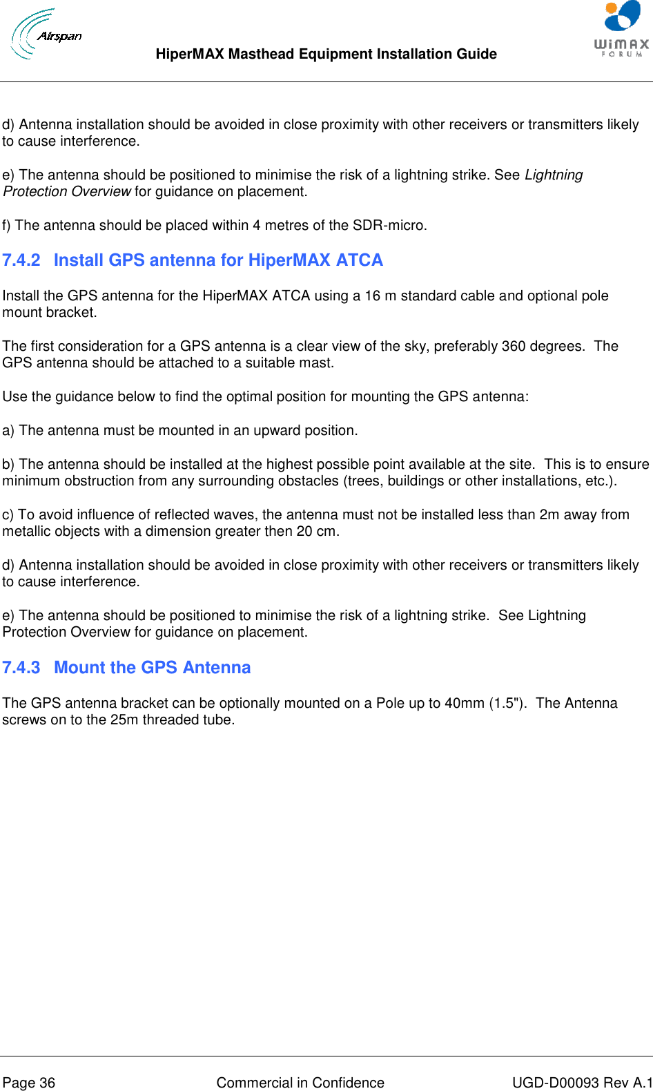  HiperMAX Masthead Equipment Installation Guide      Page 36  Commercial in Confidence  UGD-D00093 Rev A.1 d) Antenna installation should be avoided in close proximity with other receivers or transmitters likely to cause interference.  e) The antenna should be positioned to minimise the risk of a lightning strike. See Lightning Protection Overview for guidance on placement. f) The antenna should be placed within 4 metres of the SDR-micro. 7.4.2  Install GPS antenna for HiperMAX ATCA Install the GPS antenna for the HiperMAX ATCA using a 16 m standard cable and optional pole mount bracket. The first consideration for a GPS antenna is a clear view of the sky, preferably 360 degrees.  The GPS antenna should be attached to a suitable mast. Use the guidance below to find the optimal position for mounting the GPS antenna: a) The antenna must be mounted in an upward position.  b) The antenna should be installed at the highest possible point available at the site.  This is to ensure minimum obstruction from any surrounding obstacles (trees, buildings or other installations, etc.).  c) To avoid influence of reflected waves, the antenna must not be installed less than 2m away from metallic objects with a dimension greater then 20 cm.  d) Antenna installation should be avoided in close proximity with other receivers or transmitters likely to cause interference.  e) The antenna should be positioned to minimise the risk of a lightning strike.  See Lightning Protection Overview for guidance on placement. 7.4.3  Mount the GPS Antenna The GPS antenna bracket can be optionally mounted on a Pole up to 40mm (1.5&quot;).  The Antenna screws on to the 25m threaded tube. 