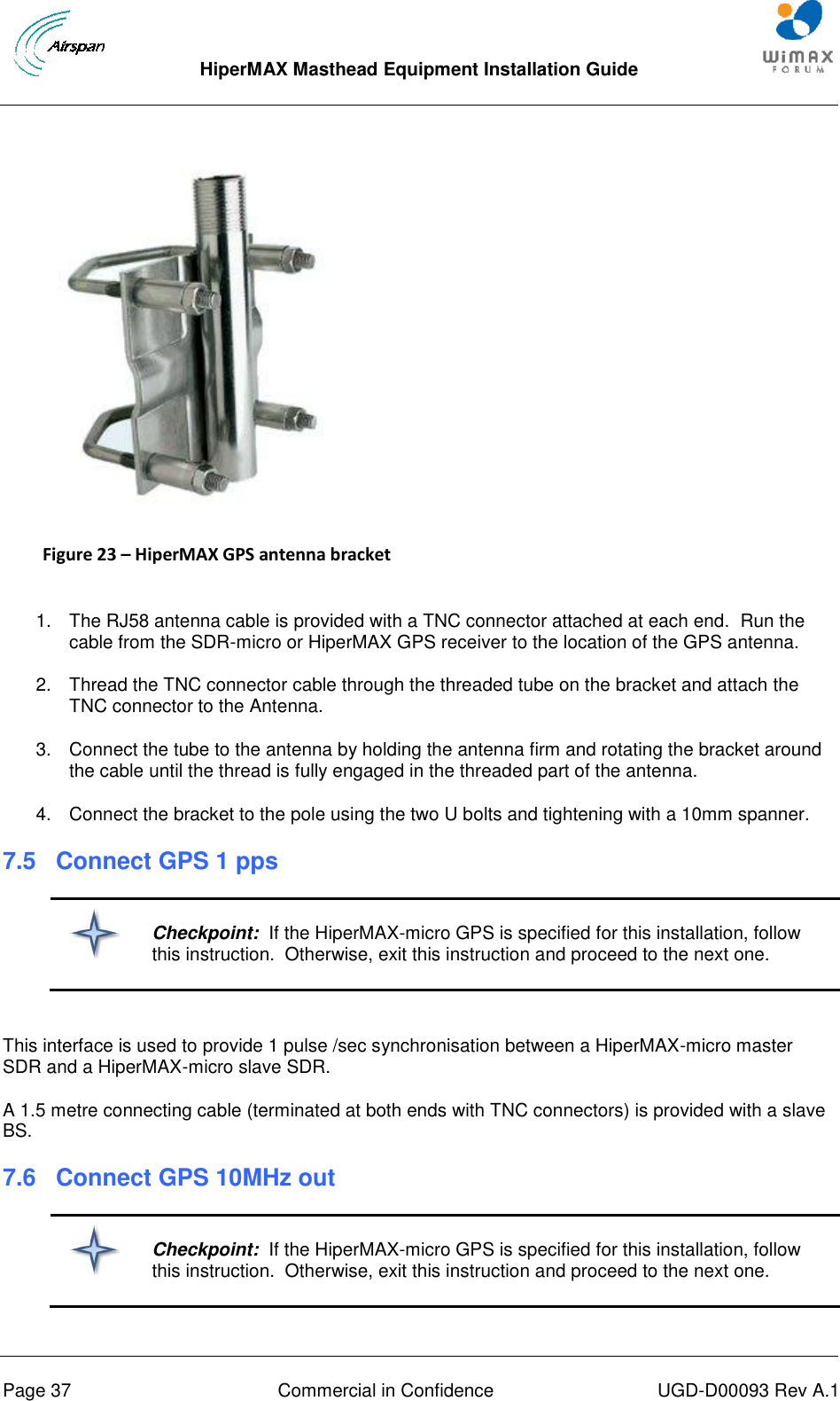  HiperMAX Masthead Equipment Installation Guide      Page 37  Commercial in Confidence  UGD-D00093 Rev A.1  Figure 23 – HiperMAX GPS antenna bracket  1.  The RJ58 antenna cable is provided with a TNC connector attached at each end.  Run the cable from the SDR-micro or HiperMAX GPS receiver to the location of the GPS antenna. 2.  Thread the TNC connector cable through the threaded tube on the bracket and attach the TNC connector to the Antenna. 3.  Connect the tube to the antenna by holding the antenna firm and rotating the bracket around the cable until the thread is fully engaged in the threaded part of the antenna. 4.  Connect the bracket to the pole using the two U bolts and tightening with a 10mm spanner. 7.5 Connect GPS 1 pps   Checkpoint:  If the HiperMAX-micro GPS is specified for this installation, follow this instruction.  Otherwise, exit this instruction and proceed to the next one.  This interface is used to provide 1 pulse /sec synchronisation between a HiperMAX-micro master SDR and a HiperMAX-micro slave SDR. A 1.5 metre connecting cable (terminated at both ends with TNC connectors) is provided with a slave BS. 7.6 Connect GPS 10MHz out   Checkpoint:  If the HiperMAX-micro GPS is specified for this installation, follow this instruction.  Otherwise, exit this instruction and proceed to the next one.  