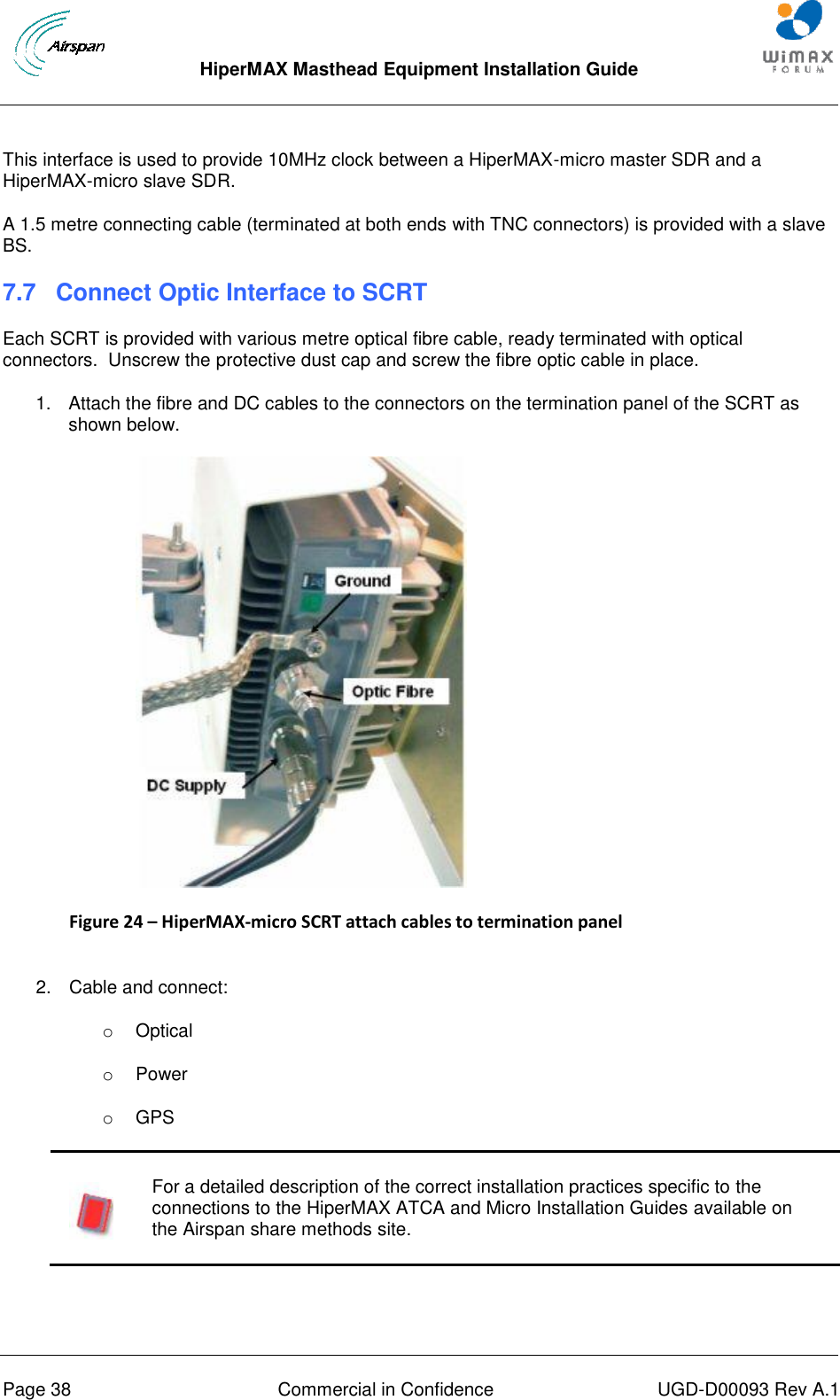  HiperMAX Masthead Equipment Installation Guide      Page 38  Commercial in Confidence  UGD-D00093 Rev A.1 This interface is used to provide 10MHz clock between a HiperMAX-micro master SDR and a HiperMAX-micro slave SDR. A 1.5 metre connecting cable (terminated at both ends with TNC connectors) is provided with a slave BS. 7.7 Connect Optic Interface to SCRT Each SCRT is provided with various metre optical fibre cable, ready terminated with optical connectors.  Unscrew the protective dust cap and screw the fibre optic cable in place. 1.  Attach the fibre and DC cables to the connectors on the termination panel of the SCRT as shown below.  Figure 24 – HiperMAX-micro SCRT attach cables to termination panel  2.  Cable and connect: o  Optical o  Power o  GPS   For a detailed description of the correct installation practices specific to the connections to the HiperMAX ATCA and Micro Installation Guides available on the Airspan share methods site.   