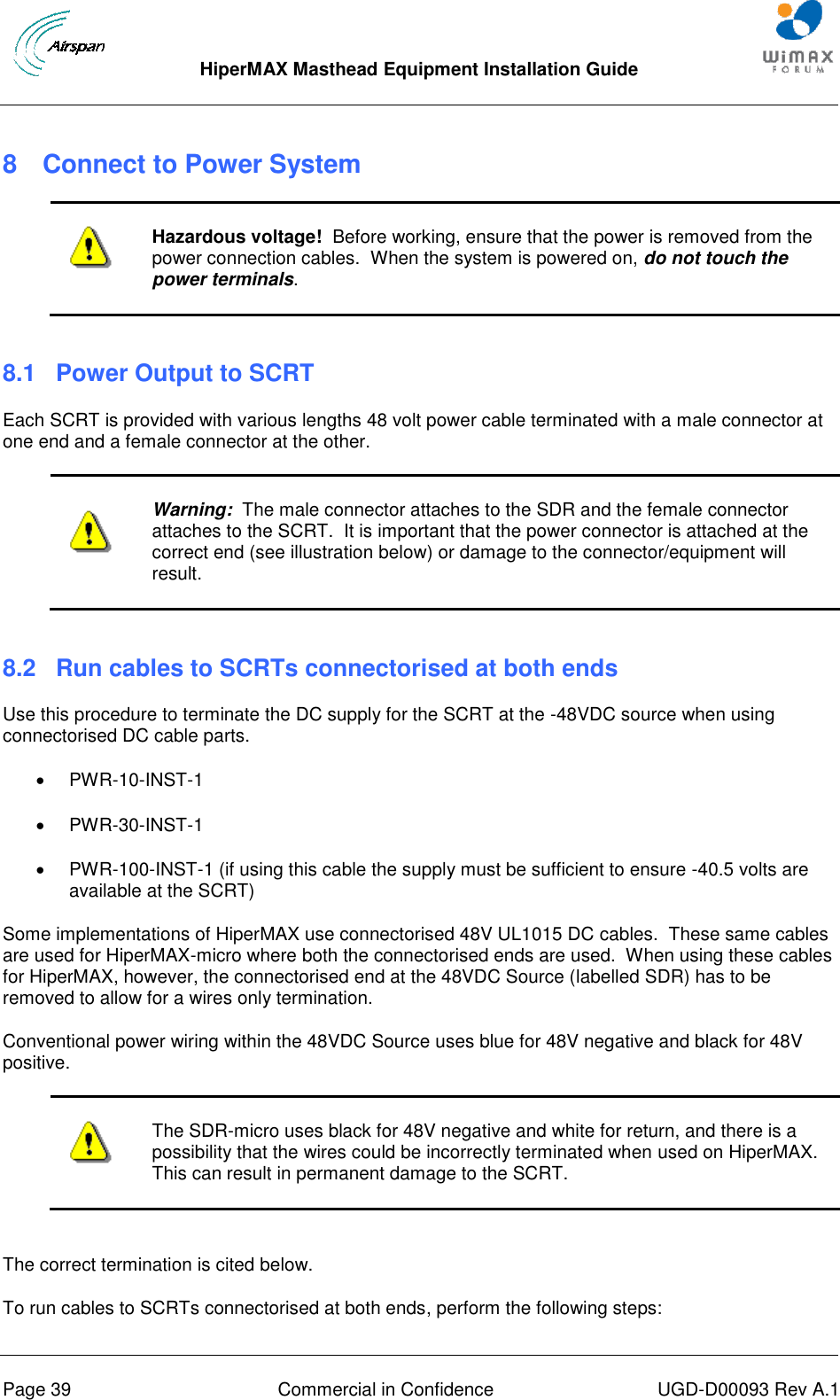  HiperMAX Masthead Equipment Installation Guide      Page 39  Commercial in Confidence  UGD-D00093 Rev A.1 8  Connect to Power System   Hazardous voltage!  Before working, ensure that the power is removed from the power connection cables.  When the system is powered on, do not touch the power terminals.  8.1  Power Output to SCRT Each SCRT is provided with various lengths 48 volt power cable terminated with a male connector at one end and a female connector at the other.   Warning:  The male connector attaches to the SDR and the female connector attaches to the SCRT.  It is important that the power connector is attached at the correct end (see illustration below) or damage to the connector/equipment will result.  8.2 Run cables to SCRTs connectorised at both ends Use this procedure to terminate the DC supply for the SCRT at the -48VDC source when using connectorised DC cable parts.   PWR-10-INST-1   PWR-30-INST-1   PWR-100-INST-1 (if using this cable the supply must be sufficient to ensure -40.5 volts are available at the SCRT) Some implementations of HiperMAX use connectorised 48V UL1015 DC cables.  These same cables are used for HiperMAX-micro where both the connectorised ends are used.  When using these cables for HiperMAX, however, the connectorised end at the 48VDC Source (labelled SDR) has to be removed to allow for a wires only termination. Conventional power wiring within the 48VDC Source uses blue for 48V negative and black for 48V positive.   The SDR-micro uses black for 48V negative and white for return, and there is a possibility that the wires could be incorrectly terminated when used on HiperMAX.  This can result in permanent damage to the SCRT.  The correct termination is cited below. To run cables to SCRTs connectorised at both ends, perform the following steps: 