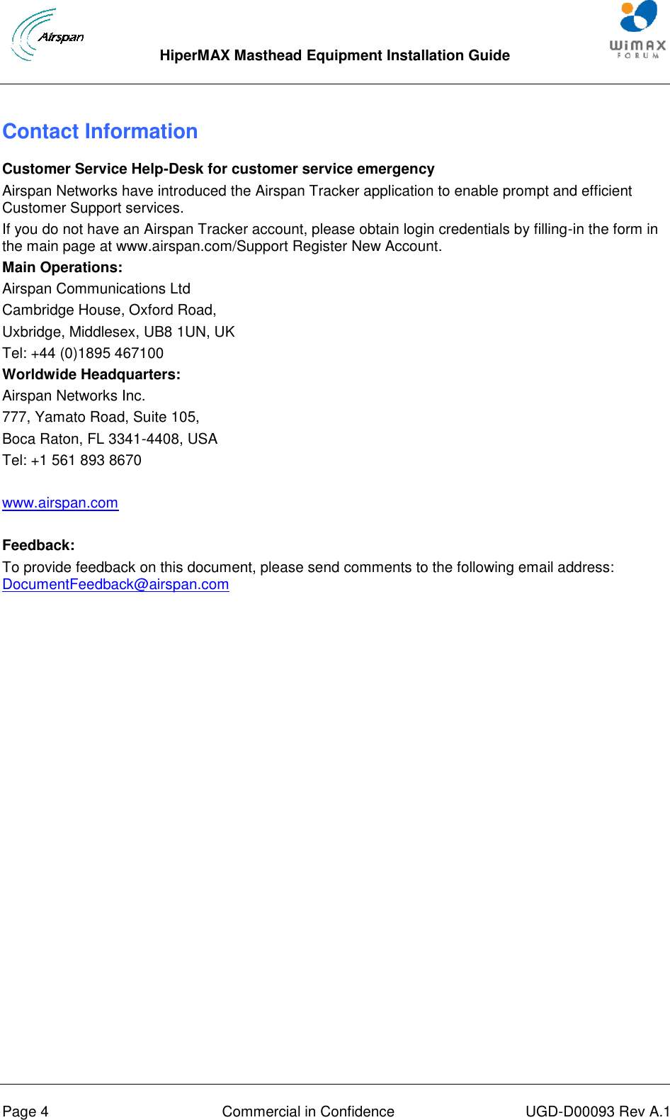  HiperMAX Masthead Equipment Installation Guide      Page 4  Commercial in Confidence  UGD-D00093 Rev A.1 Contact Information Customer Service Help-Desk for customer service emergency Airspan Networks have introduced the Airspan Tracker application to enable prompt and efficient Customer Support services. If you do not have an Airspan Tracker account, please obtain login credentials by filling-in the form in the main page at www.airspan.com/Support Register New Account. Main Operations: Airspan Communications Ltd Cambridge House, Oxford Road, Uxbridge, Middlesex, UB8 1UN, UK Tel: +44 (0)1895 467100 Worldwide Headquarters: Airspan Networks Inc. 777, Yamato Road, Suite 105, Boca Raton, FL 3341-4408, USA Tel: +1 561 893 8670  www.airspan.com  Feedback: To provide feedback on this document, please send comments to the following email address: DocumentFeedback@airspan.com  