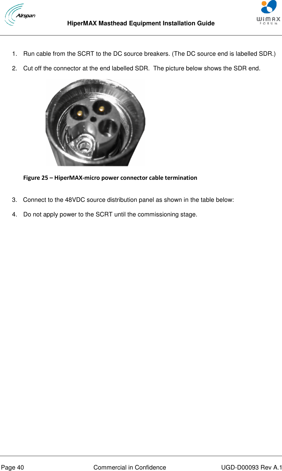  HiperMAX Masthead Equipment Installation Guide      Page 40  Commercial in Confidence  UGD-D00093 Rev A.1 1.  Run cable from the SCRT to the DC source breakers. (The DC source end is labelled SDR.) 2.  Cut off the connector at the end labelled SDR.  The picture below shows the SDR end.  Figure 25 – HiperMAX-micro power connector cable termination  3.  Connect to the 48VDC source distribution panel as shown in the table below: 4.  Do not apply power to the SCRT until the commissioning stage.   