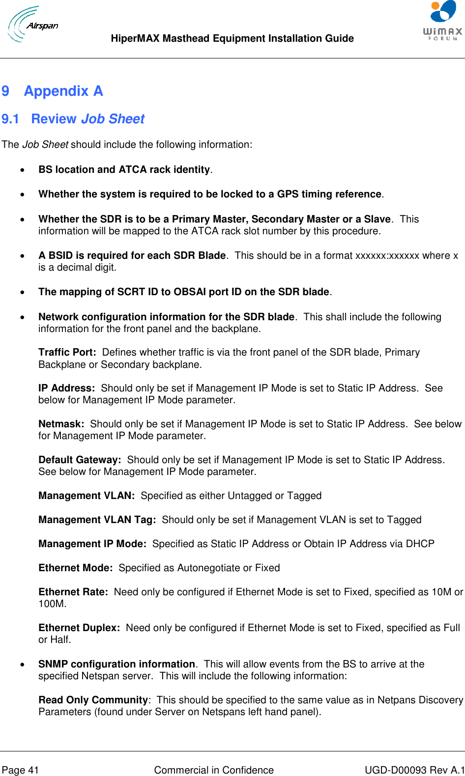  HiperMAX Masthead Equipment Installation Guide      Page 41  Commercial in Confidence  UGD-D00093 Rev A.1 9  Appendix A 9.1  Review Job Sheet The Job Sheet should include the following information:  BS location and ATCA rack identity.  Whether the system is required to be locked to a GPS timing reference.  Whether the SDR is to be a Primary Master, Secondary Master or a Slave.  This information will be mapped to the ATCA rack slot number by this procedure.  A BSID is required for each SDR Blade.  This should be in a format xxxxxx:xxxxxx where x is a decimal digit.  The mapping of SCRT ID to OBSAI port ID on the SDR blade.  Network configuration information for the SDR blade.  This shall include the following information for the front panel and the backplane. Traffic Port:  Defines whether traffic is via the front panel of the SDR blade, Primary Backplane or Secondary backplane. IP Address:  Should only be set if Management IP Mode is set to Static IP Address.  See below for Management IP Mode parameter. Netmask:  Should only be set if Management IP Mode is set to Static IP Address.  See below for Management IP Mode parameter. Default Gateway:  Should only be set if Management IP Mode is set to Static IP Address.  See below for Management IP Mode parameter. Management VLAN:  Specified as either Untagged or Tagged Management VLAN Tag:  Should only be set if Management VLAN is set to Tagged Management IP Mode:  Specified as Static IP Address or Obtain IP Address via DHCP Ethernet Mode:  Specified as Autonegotiate or Fixed Ethernet Rate:  Need only be configured if Ethernet Mode is set to Fixed, specified as 10M or 100M. Ethernet Duplex:  Need only be configured if Ethernet Mode is set to Fixed, specified as Full or Half.  SNMP configuration information.  This will allow events from the BS to arrive at the specified Netspan server.  This will include the following information: Read Only Community:  This should be specified to the same value as in Netpans Discovery Parameters (found under Server on Netspans left hand panel). 