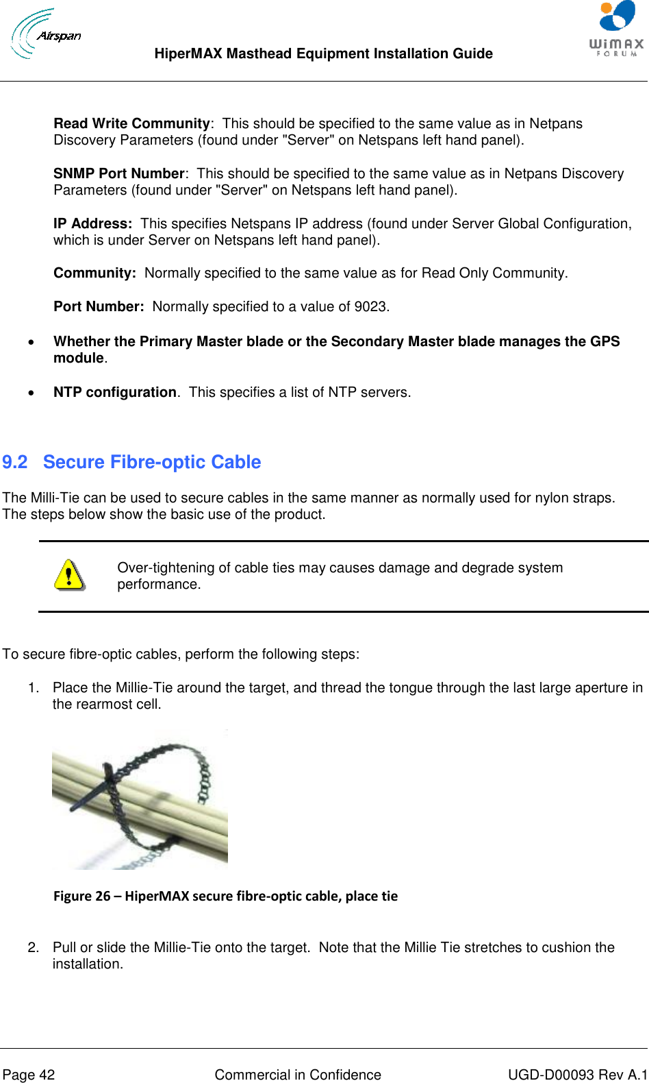  HiperMAX Masthead Equipment Installation Guide      Page 42  Commercial in Confidence  UGD-D00093 Rev A.1 Read Write Community:  This should be specified to the same value as in Netpans Discovery Parameters (found under &quot;Server&quot; on Netspans left hand panel). SNMP Port Number:  This should be specified to the same value as in Netpans Discovery Parameters (found under &quot;Server&quot; on Netspans left hand panel). IP Address:  This specifies Netspans IP address (found under Server Global Configuration, which is under Server on Netspans left hand panel). Community:  Normally specified to the same value as for Read Only Community. Port Number:  Normally specified to a value of 9023.  Whether the Primary Master blade or the Secondary Master blade manages the GPS module.  NTP configuration.  This specifies a list of NTP servers.  9.2  Secure Fibre-optic Cable The Milli-Tie can be used to secure cables in the same manner as normally used for nylon straps.  The steps below show the basic use of the product.   Over-tightening of cable ties may causes damage and degrade system performance.  To secure fibre-optic cables, perform the following steps: 1.  Place the Millie-Tie around the target, and thread the tongue through the last large aperture in the rearmost cell.  Figure 26 – HiperMAX secure fibre-optic cable, place tie  2.  Pull or slide the Millie-Tie onto the target.  Note that the Millie Tie stretches to cushion the installation. 