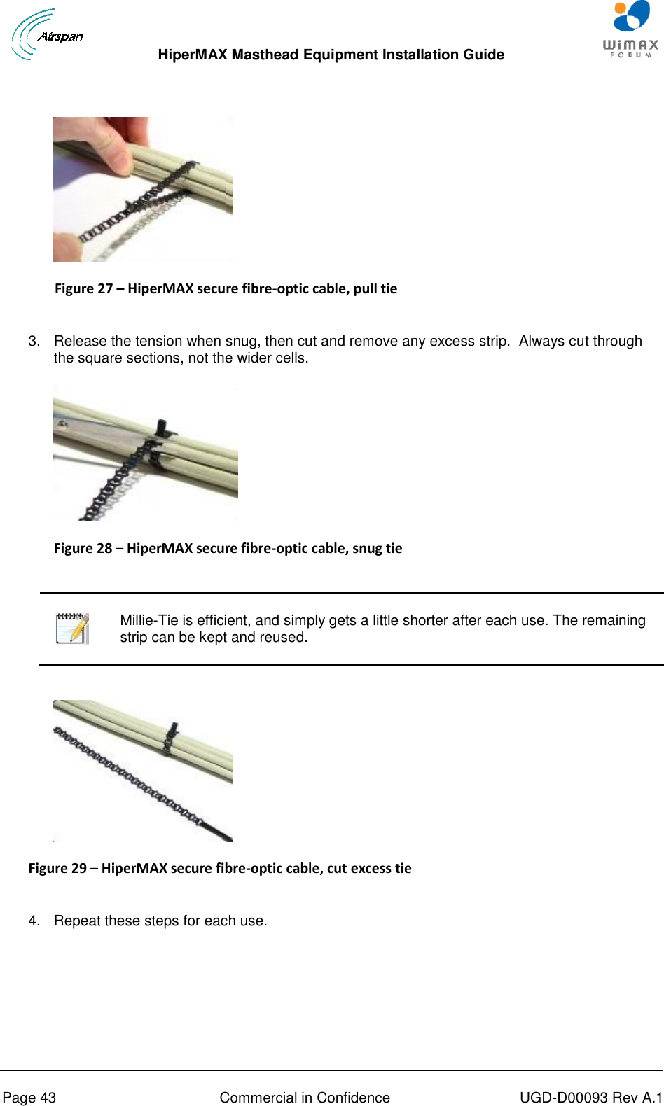  HiperMAX Masthead Equipment Installation Guide      Page 43  Commercial in Confidence  UGD-D00093 Rev A.1  Figure 27 – HiperMAX secure fibre-optic cable, pull tie  3.  Release the tension when snug, then cut and remove any excess strip.  Always cut through the square sections, not the wider cells.  Figure 28 – HiperMAX secure fibre-optic cable, snug tie     Millie-Tie is efficient, and simply gets a little shorter after each use. The remaining strip can be kept and reused.   Figure 29 – HiperMAX secure fibre-optic cable, cut excess tie  4.  Repeat these steps for each use. 