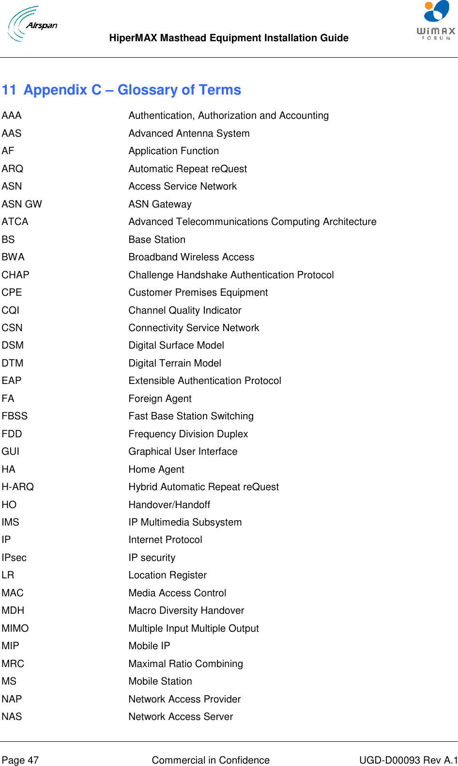  HiperMAX Masthead Equipment Installation Guide      Page 47  Commercial in Confidence  UGD-D00093 Rev A.1 11 Appendix C – Glossary of Terms AAA Authentication, Authorization and Accounting AAS Advanced Antenna System AF Application Function ARQ Automatic Repeat reQuest ASN Access Service Network ASN GW ASN Gateway ATCA Advanced Telecommunications Computing Architecture BS Base Station BWA Broadband Wireless Access CHAP Challenge Handshake Authentication Protocol CPE Customer Premises Equipment CQI Channel Quality Indicator CSN Connectivity Service Network DSM Digital Surface Model DTM Digital Terrain Model EAP Extensible Authentication Protocol FA Foreign Agent FBSS Fast Base Station Switching FDD Frequency Division Duplex GUI Graphical User Interface HA Home Agent H-ARQ Hybrid Automatic Repeat reQuest HO Handover/Handoff IMS IP Multimedia Subsystem IP Internet Protocol IPsec IP security LR Location Register MAC Media Access Control MDH Macro Diversity Handover MIMO Multiple Input Multiple Output MIP Mobile IP MRC Maximal Ratio Combining MS Mobile Station NAP Network Access Provider NAS Network Access Server 