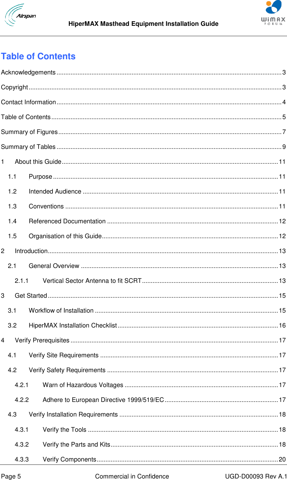  HiperMAX Masthead Equipment Installation Guide      Page 5  Commercial in Confidence  UGD-D00093 Rev A.1 Table of Contents Acknowledgements ................................................................................................................................. 3 Copyright ................................................................................................................................................. 3 Contact Information ................................................................................................................................. 4 Table of Contents .................................................................................................................................... 5 Summary of Figures ................................................................................................................................ 7 Summary of Tables ................................................................................................................................. 9 1 About this Guide ............................................................................................................................ 11 1.1 Purpose ................................................................................................................................. 11 1.2 Intended Audience ................................................................................................................ 11 1.3 Conventions .......................................................................................................................... 11 1.4 Referenced Documentation .................................................................................................. 12 1.5 Organisation of this Guide ..................................................................................................... 12 2 Introduction .................................................................................................................................... 13 2.1 General Overview ................................................................................................................. 13 2.1.1 Vertical Sector Antenna to fit SCRT .............................................................................. 13 3 Get Started .................................................................................................................................... 15 3.1 Workflow of Installation ......................................................................................................... 15 3.2 HiperMAX Installation Checklist ............................................................................................ 16 4 Verify Prerequisites ....................................................................................................................... 17 4.1 Verify Site Requirements ...................................................................................................... 17 4.2 Verify Safety Requirements .................................................................................................. 17 4.2.1 Warn of Hazardous Voltages ........................................................................................ 17 4.2.2 Adhere to European Directive 1999/519/EC ................................................................. 17 4.3 Verify Installation Requirements ........................................................................................... 18 4.3.1 Verify the Tools ............................................................................................................. 18 4.3.2 Verify the Parts and Kits ................................................................................................ 18 4.3.3 Verify Components ........................................................................................................ 20 