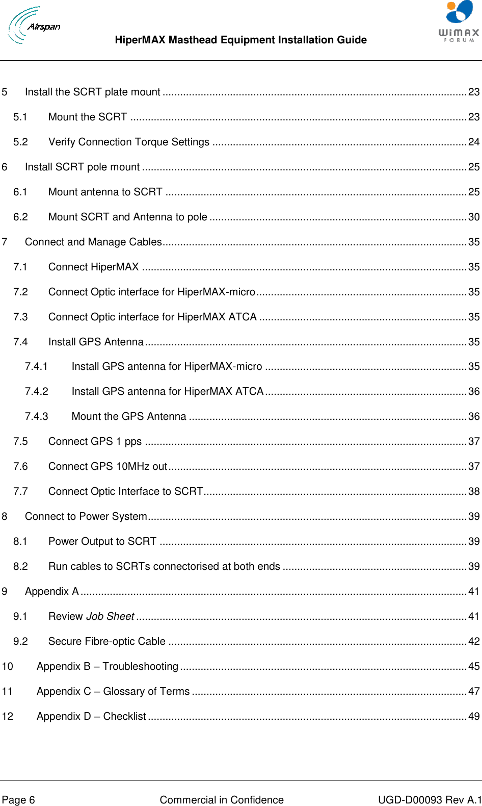  HiperMAX Masthead Equipment Installation Guide      Page 6  Commercial in Confidence  UGD-D00093 Rev A.1 5 Install the SCRT plate mount ........................................................................................................ 23 5.1 Mount the SCRT ................................................................................................................... 23 5.2 Verify Connection Torque Settings ....................................................................................... 24 6 Install SCRT pole mount ............................................................................................................... 25 6.1 Mount antenna to SCRT ....................................................................................................... 25 6.2 Mount SCRT and Antenna to pole ........................................................................................ 30 7 Connect and Manage Cables ........................................................................................................ 35 7.1 Connect HiperMAX ............................................................................................................... 35 7.2 Connect Optic interface for HiperMAX-micro ........................................................................ 35 7.3 Connect Optic interface for HiperMAX ATCA ....................................................................... 35 7.4 Install GPS Antenna .............................................................................................................. 35 7.4.1 Install GPS antenna for HiperMAX-micro ..................................................................... 35 7.4.2 Install GPS antenna for HiperMAX ATCA ..................................................................... 36 7.4.3 Mount the GPS Antenna ............................................................................................... 36 7.5 Connect GPS 1 pps .............................................................................................................. 37 7.6 Connect GPS 10MHz out ...................................................................................................... 37 7.7 Connect Optic Interface to SCRT.......................................................................................... 38 8 Connect to Power System ............................................................................................................. 39 8.1 Power Output to SCRT ......................................................................................................... 39 8.2 Run cables to SCRTs connectorised at both ends ............................................................... 39 9 Appendix A .................................................................................................................................... 41 9.1 Review Job Sheet ................................................................................................................. 41 9.2 Secure Fibre-optic Cable ...................................................................................................... 42 10 Appendix B – Troubleshooting .................................................................................................. 45 11 Appendix C – Glossary of Terms .............................................................................................. 47 12 Appendix D – Checklist ............................................................................................................. 49  