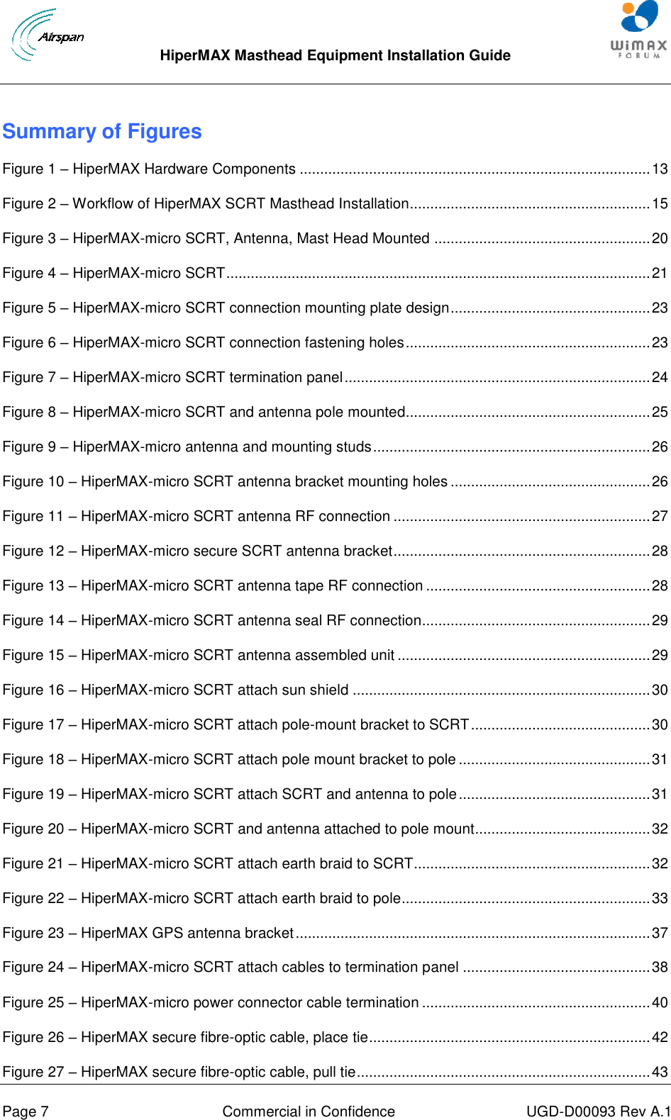  HiperMAX Masthead Equipment Installation Guide      Page 7  Commercial in Confidence  UGD-D00093 Rev A.1 Summary of Figures Figure 1 – HiperMAX Hardware Components ...................................................................................... 13 Figure 2 – Workflow of HiperMAX SCRT Masthead Installation........................................................... 15 Figure 3 – HiperMAX-micro SCRT, Antenna, Mast Head Mounted ..................................................... 20 Figure 4 – HiperMAX-micro SCRT ........................................................................................................ 21 Figure 5 – HiperMAX-micro SCRT connection mounting plate design ................................................. 23 Figure 6 – HiperMAX-micro SCRT connection fastening holes ............................................................ 23 Figure 7 – HiperMAX-micro SCRT termination panel ........................................................................... 24 Figure 8 – HiperMAX-micro SCRT and antenna pole mounted............................................................ 25 Figure 9 – HiperMAX-micro antenna and mounting studs .................................................................... 26 Figure 10 – HiperMAX-micro SCRT antenna bracket mounting holes ................................................. 26 Figure 11 – HiperMAX-micro SCRT antenna RF connection ............................................................... 27 Figure 12 – HiperMAX-micro secure SCRT antenna bracket ............................................................... 28 Figure 13 – HiperMAX-micro SCRT antenna tape RF connection ....................................................... 28 Figure 14 – HiperMAX-micro SCRT antenna seal RF connection........................................................ 29 Figure 15 – HiperMAX-micro SCRT antenna assembled unit .............................................................. 29 Figure 16 – HiperMAX-micro SCRT attach sun shield ......................................................................... 30 Figure 17 – HiperMAX-micro SCRT attach pole-mount bracket to SCRT ............................................ 30 Figure 18 – HiperMAX-micro SCRT attach pole mount bracket to pole ............................................... 31 Figure 19 – HiperMAX-micro SCRT attach SCRT and antenna to pole ............................................... 31 Figure 20 – HiperMAX-micro SCRT and antenna attached to pole mount ........................................... 32 Figure 21 – HiperMAX-micro SCRT attach earth braid to SCRT .......................................................... 32 Figure 22 – HiperMAX-micro SCRT attach earth braid to pole ............................................................. 33 Figure 23 – HiperMAX GPS antenna bracket ....................................................................................... 37 Figure 24 – HiperMAX-micro SCRT attach cables to termination panel .............................................. 38 Figure 25 – HiperMAX-micro power connector cable termination ........................................................ 40 Figure 26 – HiperMAX secure fibre-optic cable, place tie ..................................................................... 42 Figure 27 – HiperMAX secure fibre-optic cable, pull tie ........................................................................ 43 