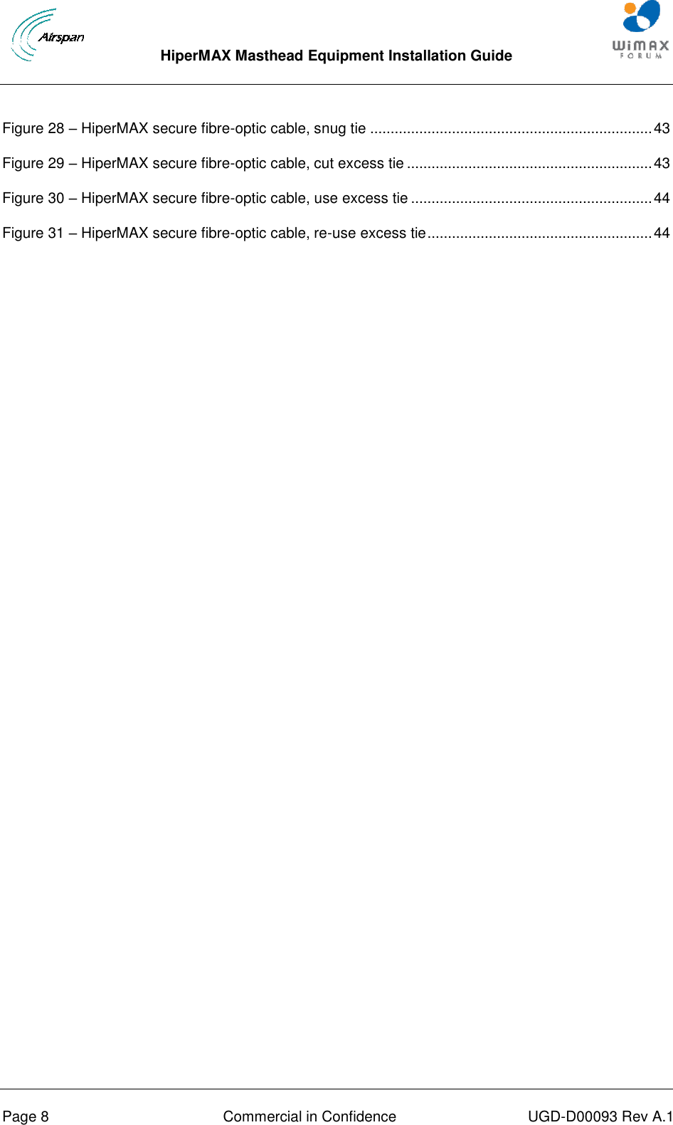  HiperMAX Masthead Equipment Installation Guide      Page 8  Commercial in Confidence  UGD-D00093 Rev A.1 Figure 28 – HiperMAX secure fibre-optic cable, snug tie ..................................................................... 43 Figure 29 – HiperMAX secure fibre-optic cable, cut excess tie ............................................................ 43 Figure 30 – HiperMAX secure fibre-optic cable, use excess tie ........................................................... 44 Figure 31 – HiperMAX secure fibre-optic cable, re-use excess tie ....................................................... 44  