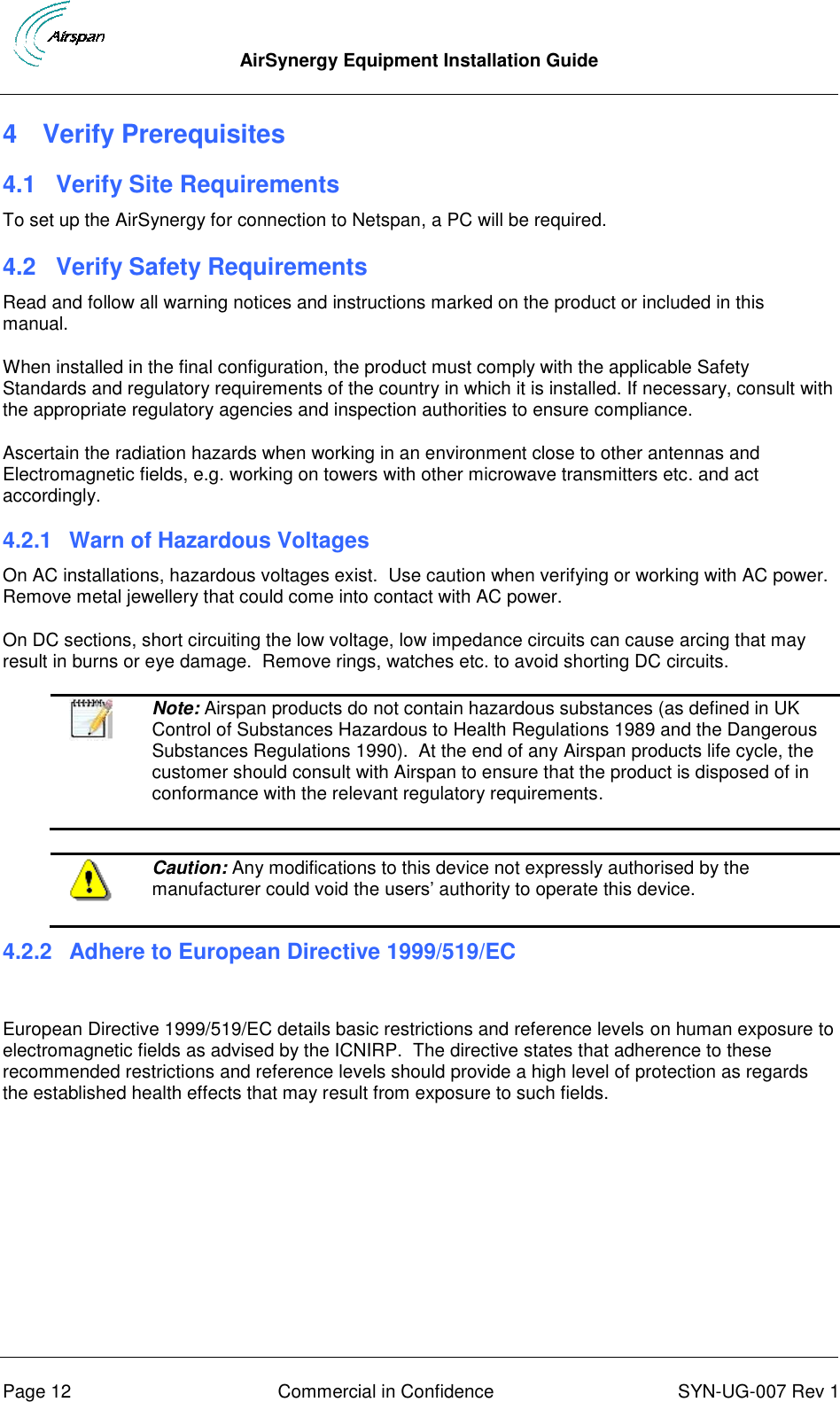  AirSynergy Equipment Installation Guide      Page 12  Commercial in Confidence  SYN-UG-007 Rev 1 4  Verify Prerequisites 4.1  Verify Site Requirements To set up the AirSynergy for connection to Netspan, a PC will be required. 4.2  Verify Safety Requirements Read and follow all warning notices and instructions marked on the product or included in this manual. When installed in the final configuration, the product must comply with the applicable Safety Standards and regulatory requirements of the country in which it is installed. If necessary, consult with the appropriate regulatory agencies and inspection authorities to ensure compliance. Ascertain the radiation hazards when working in an environment close to other antennas and Electromagnetic fields, e.g. working on towers with other microwave transmitters etc. and act accordingly. 4.2.1  Warn of Hazardous Voltages On AC installations, hazardous voltages exist.  Use caution when verifying or working with AC power. Remove metal jewellery that could come into contact with AC power. On DC sections, short circuiting the low voltage, low impedance circuits can cause arcing that may result in burns or eye damage.  Remove rings, watches etc. to avoid shorting DC circuits.   Note: Airspan products do not contain hazardous substances (as defined in UK Control of Substances Hazardous to Health Regulations 1989 and the Dangerous Substances Regulations 1990).  At the end of any Airspan products life cycle, the customer should consult with Airspan to ensure that the product is disposed of in conformance with the relevant regulatory requirements.   Caution: Any modifications to this device not expressly authorised by the manufacturer could void the users’ authority to operate this device. 4.2.2  Adhere to European Directive 1999/519/EC  European Directive 1999/519/EC details basic restrictions and reference levels on human exposure to electromagnetic fields as advised by the ICNIRP.  The directive states that adherence to these recommended restrictions and reference levels should provide a high level of protection as regards the established health effects that may result from exposure to such fields.     