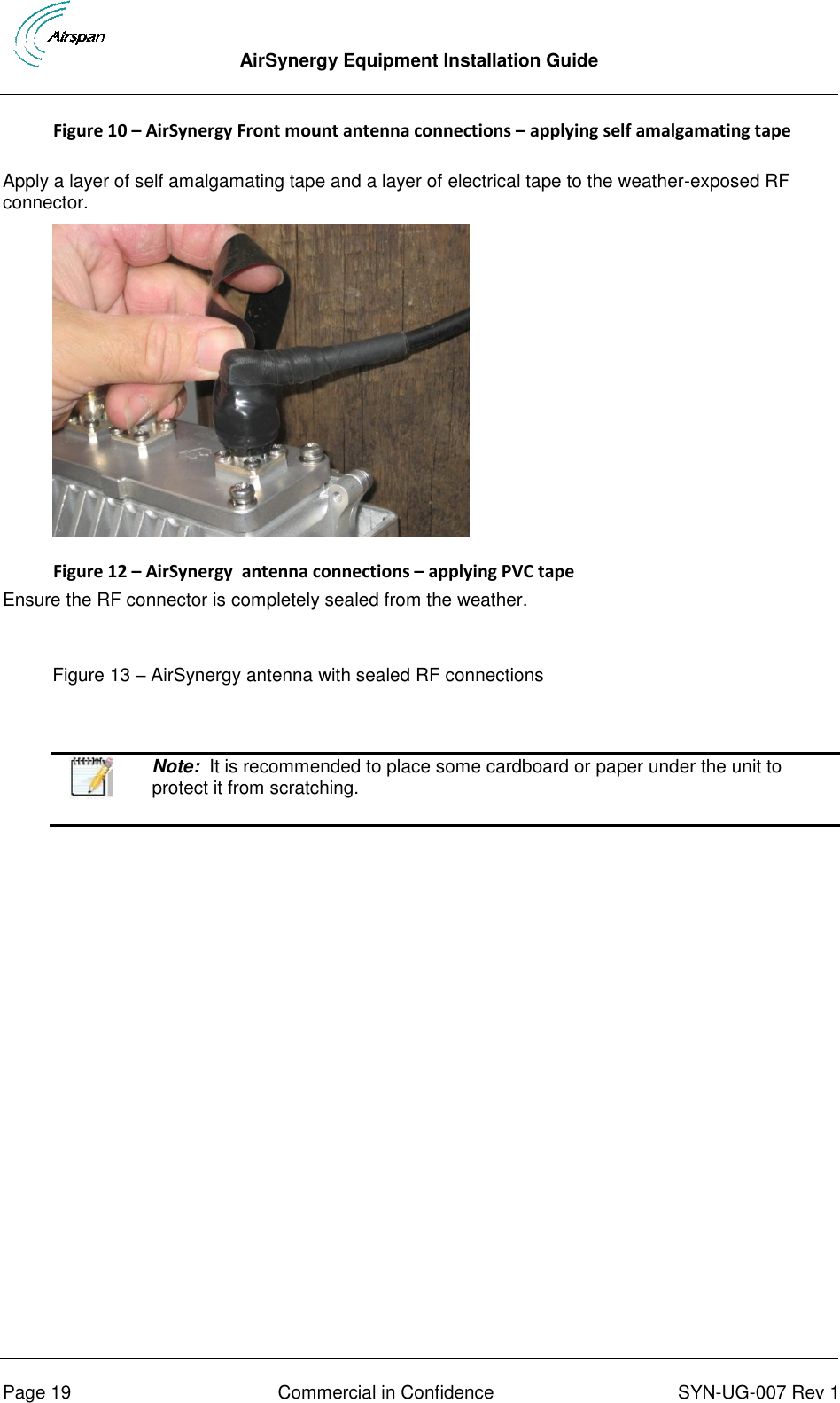  AirSynergy Equipment Installation Guide      Page 19  Commercial in Confidence  SYN-UG-007 Rev 1 Figure 10 – AirSynergy Front mount antenna connections – applying self amalgamating tape  Apply a layer of self amalgamating tape and a layer of electrical tape to the weather-exposed RF connector.   Figure 12 – AirSynergy  antenna connections – applying PVC tape Ensure the RF connector is completely sealed from the weather.  Figure 13 – AirSynergy antenna with sealed RF connections    Note:  It is recommended to place some cardboard or paper under the unit to protect it from scratching.     