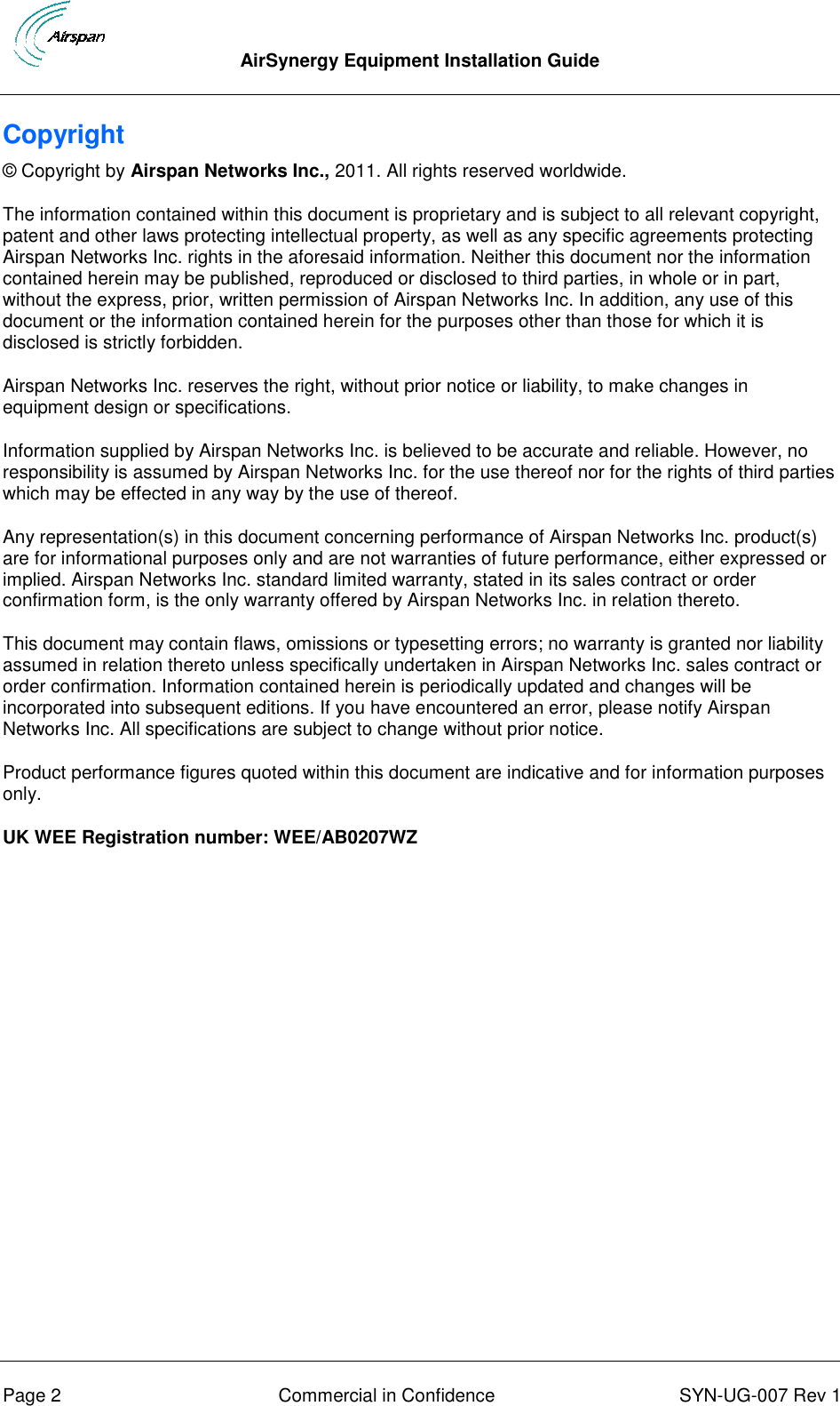  AirSynergy Equipment Installation Guide      Page 2  Commercial in Confidence  SYN-UG-007 Rev 1 Copyright © Copyright by Airspan Networks Inc., 2011. All rights reserved worldwide. The information contained within this document is proprietary and is subject to all relevant copyright, patent and other laws protecting intellectual property, as well as any specific agreements protecting Airspan Networks Inc. rights in the aforesaid information. Neither this document nor the information contained herein may be published, reproduced or disclosed to third parties, in whole or in part, without the express, prior, written permission of Airspan Networks Inc. In addition, any use of this document or the information contained herein for the purposes other than those for which it is disclosed is strictly forbidden. Airspan Networks Inc. reserves the right, without prior notice or liability, to make changes in equipment design or specifications. Information supplied by Airspan Networks Inc. is believed to be accurate and reliable. However, no responsibility is assumed by Airspan Networks Inc. for the use thereof nor for the rights of third parties which may be effected in any way by the use of thereof. Any representation(s) in this document concerning performance of Airspan Networks Inc. product(s) are for informational purposes only and are not warranties of future performance, either expressed or implied. Airspan Networks Inc. standard limited warranty, stated in its sales contract or order confirmation form, is the only warranty offered by Airspan Networks Inc. in relation thereto. This document may contain flaws, omissions or typesetting errors; no warranty is granted nor liability assumed in relation thereto unless specifically undertaken in Airspan Networks Inc. sales contract or order confirmation. Information contained herein is periodically updated and changes will be incorporated into subsequent editions. If you have encountered an error, please notify Airspan Networks Inc. All specifications are subject to change without prior notice. Product performance figures quoted within this document are indicative and for information purposes only. UK WEE Registration number: WEE/AB0207WZ  