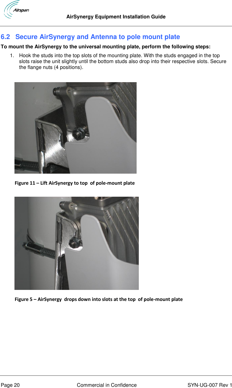  AirSynergy Equipment Installation Guide      Page 20  Commercial in Confidence  SYN-UG-007 Rev 1 6.2  Secure AirSynergy and Antenna to pole mount plate To mount the AirSynergy to the universal mounting plate, perform the following steps: 1.  Hook the studs into the top slots of the mounting plate. With the studs engaged in the top slots raise the unit slightly until the bottom studs also drop into their respective slots. Secure the flange nuts (4 positions).   Figure 11 – Lift AirSynergy to top  of pole-mount plate    Figure 5 – AirSynergy  drops down into slots at the top  of pole-mount plate   