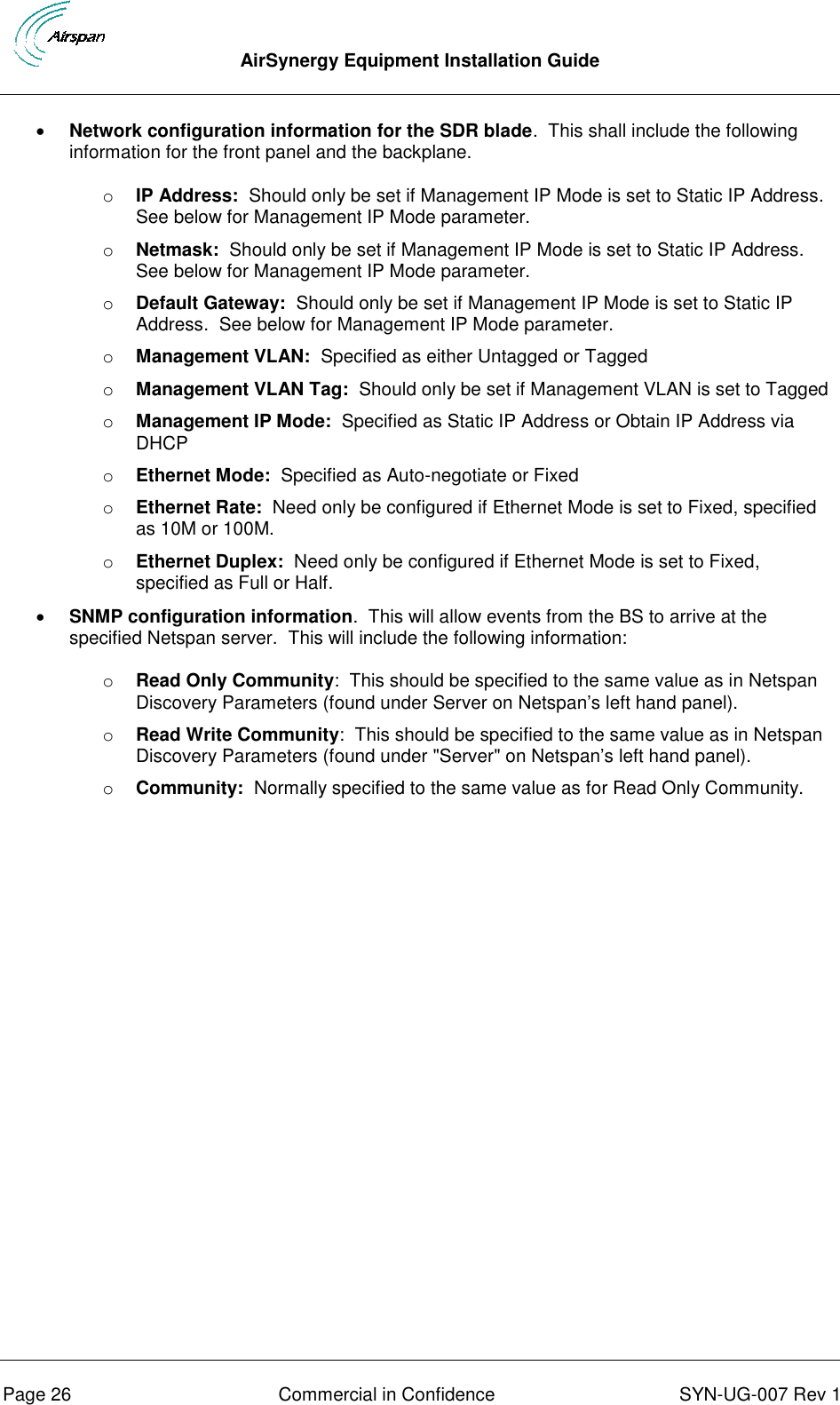  AirSynergy Equipment Installation Guide      Page 26  Commercial in Confidence  SYN-UG-007 Rev 1  Network configuration information for the SDR blade.  This shall include the following information for the front panel and the backplane. o IP Address:  Should only be set if Management IP Mode is set to Static IP Address.  See below for Management IP Mode parameter. o Netmask:  Should only be set if Management IP Mode is set to Static IP Address.  See below for Management IP Mode parameter. o Default Gateway:  Should only be set if Management IP Mode is set to Static IP Address.  See below for Management IP Mode parameter. o Management VLAN:  Specified as either Untagged or Tagged o Management VLAN Tag:  Should only be set if Management VLAN is set to Tagged o Management IP Mode:  Specified as Static IP Address or Obtain IP Address via DHCP o Ethernet Mode:  Specified as Auto-negotiate or Fixed o Ethernet Rate:  Need only be configured if Ethernet Mode is set to Fixed, specified as 10M or 100M. o Ethernet Duplex:  Need only be configured if Ethernet Mode is set to Fixed, specified as Full or Half.  SNMP configuration information.  This will allow events from the BS to arrive at the specified Netspan server.  This will include the following information: o Read Only Community:  This should be specified to the same value as in Netspan Discovery Parameters (found under Server on Netspan’s left hand panel). o Read Write Community:  This should be specified to the same value as in Netspan Discovery Parameters (found under &quot;Server&quot; on Netspan’s left hand panel). o Community:  Normally specified to the same value as for Read Only Community.    