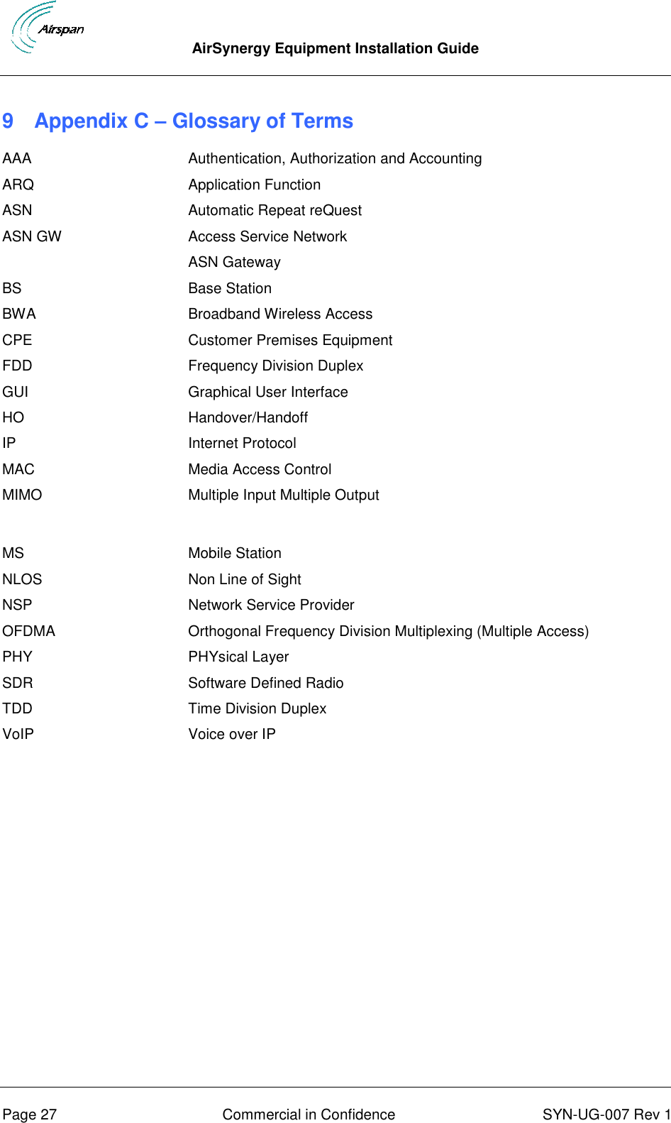  AirSynergy Equipment Installation Guide      Page 27  Commercial in Confidence  SYN-UG-007 Rev 1 9  Appendix C – Glossary of Terms AAA Authentication, Authorization and Accounting ARQ Application Function ASN Automatic Repeat reQuest ASN GW Access Service Network  ASN Gateway BS Base Station BWA Broadband Wireless Access CPE Customer Premises Equipment FDD Frequency Division Duplex GUI Graphical User Interface HO Handover/Handoff IP Internet Protocol MAC Media Access Control MIMO Multiple Input Multiple Output MS Mobile Station NLOS Non Line of Sight NSP Network Service Provider OFDMA Orthogonal Frequency Division Multiplexing (Multiple Access) PHY PHYsical Layer SDR Software Defined Radio TDD Time Division Duplex VoIP Voice over IP  