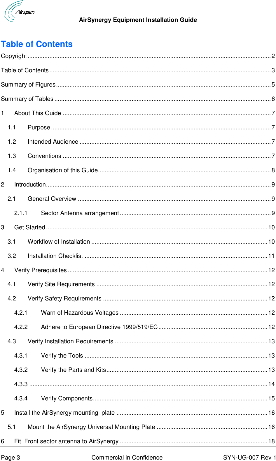  AirSynergy Equipment Installation Guide      Page 3  Commercial in Confidence  SYN-UG-007 Rev 1 Table of Contents Copyright ................................................................................................................................................. 2 Table of Contents .................................................................................................................................... 3 Summary of Figures ................................................................................................................................ 5 Summary of Tables ................................................................................................................................. 6 1 About This Guide ............................................................................................................................ 7 1.1 Purpose ................................................................................................................................... 7 1.2 Intended Audience .................................................................................................................. 7 1.3 Conventions ............................................................................................................................ 7 1.4 Organisation of this Guide ....................................................................................................... 8 2 Introduction ...................................................................................................................................... 9 2.1 General Overview ................................................................................................................... 9 2.1.1 Sector Antenna arrangement .......................................................................................... 9 3 Get Started .................................................................................................................................... 10 3.1 Workflow of Installation ......................................................................................................... 10 3.2 Installation Checklist ............................................................................................................. 11 4 Verify Prerequisites ....................................................................................................................... 12 4.1 Verify Site Requirements ...................................................................................................... 12 4.2 Verify Safety Requirements .................................................................................................. 12 4.2.1 Warn of Hazardous Voltages ........................................................................................ 12 4.2.2 Adhere to European Directive 1999/519/EC ................................................................. 12 4.3 Verify Installation Requirements ........................................................................................... 13 4.3.1 Verify the Tools ............................................................................................................. 13 4.3.2 Verify the Parts and Kits ................................................................................................ 13 4.3.3 .............................................................................................................................................. 14 4.3.4 Verify Components ........................................................................................................ 15 5 Install the AirSynergy mounting  plate .......................................................................................... 16 5.1 Mount the AirSynergy Universal Mounting Plate .................................................................. 16 6 Fit  Front sector antenna to AirSynergy ........................................................................................ 18 