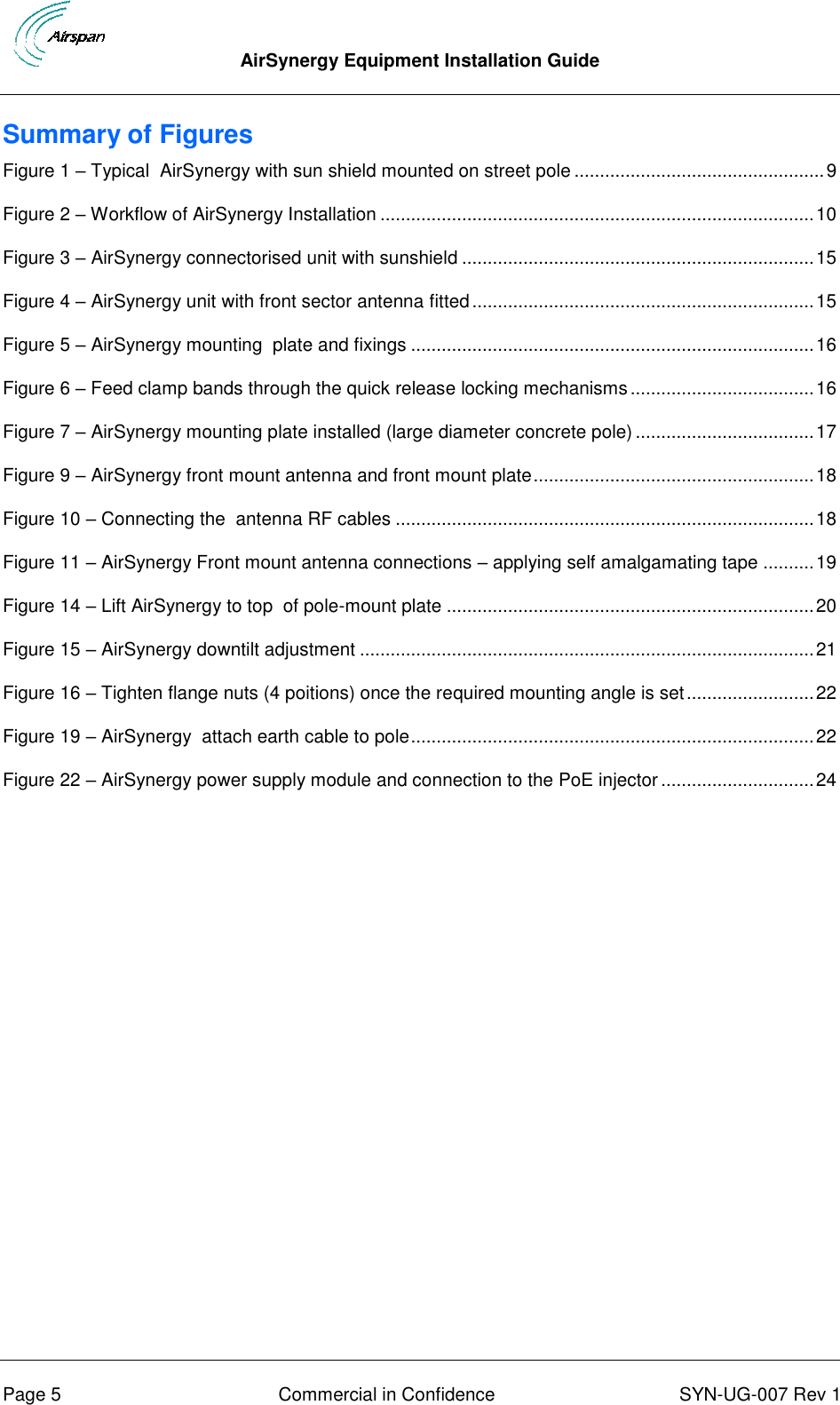  AirSynergy Equipment Installation Guide      Page 5  Commercial in Confidence  SYN-UG-007 Rev 1 Summary of Figures Figure 1 – Typical  AirSynergy with sun shield mounted on street pole ................................................. 9 Figure 2 – Workflow of AirSynergy Installation ..................................................................................... 10 Figure 3 – AirSynergy connectorised unit with sunshield ..................................................................... 15 Figure 4 – AirSynergy unit with front sector antenna fitted ................................................................... 15 Figure 5 – AirSynergy mounting  plate and fixings ............................................................................... 16 Figure 6 – Feed clamp bands through the quick release locking mechanisms .................................... 16 Figure 7 – AirSynergy mounting plate installed (large diameter concrete pole) ................................... 17 Figure 9 – AirSynergy front mount antenna and front mount plate ....................................................... 18 Figure 10 – Connecting the  antenna RF cables .................................................................................. 18 Figure 11 – AirSynergy Front mount antenna connections – applying self amalgamating tape .......... 19 Figure 14 – Lift AirSynergy to top  of pole-mount plate ........................................................................ 20 Figure 15 – AirSynergy downtilt adjustment ......................................................................................... 21 Figure 16 – Tighten flange nuts (4 poitions) once the required mounting angle is set ......................... 22 Figure 19 – AirSynergy  attach earth cable to pole ............................................................................... 22 Figure 22 – AirSynergy power supply module and connection to the PoE injector .............................. 24 