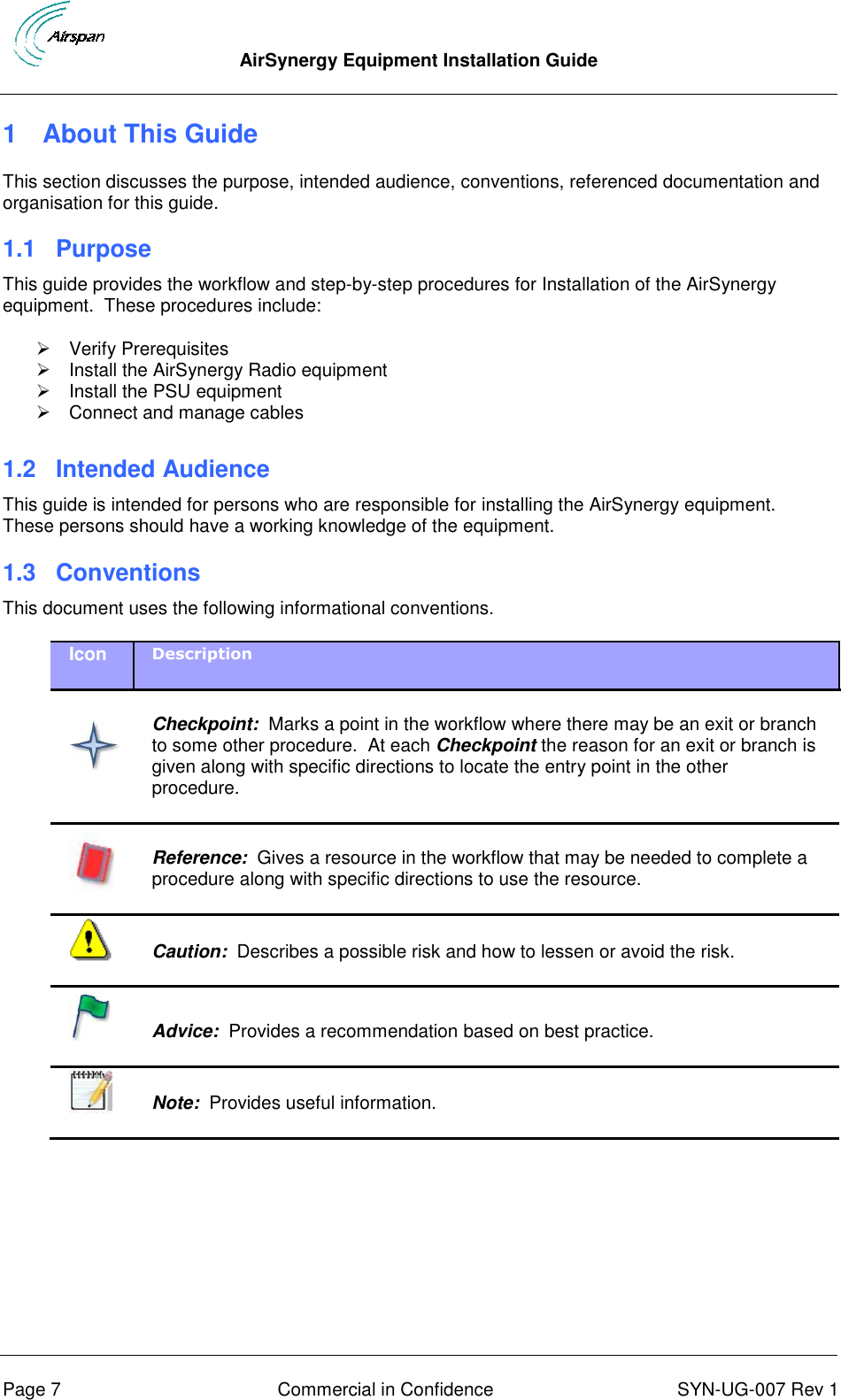  AirSynergy Equipment Installation Guide      Page 7  Commercial in Confidence  SYN-UG-007 Rev 1 1  About This Guide This section discusses the purpose, intended audience, conventions, referenced documentation and organisation for this guide. 1.1 Purpose This guide provides the workflow and step-by-step procedures for Installation of the AirSynergy equipment.  These procedures include:   Verify Prerequisites   Install the AirSynergy Radio equipment   Install the PSU equipment   Connect and manage cables  1.2 Intended Audience This guide is intended for persons who are responsible for installing the AirSynergy equipment.  These persons should have a working knowledge of the equipment. 1.3  Conventions This document uses the following informational conventions. Icon Description    Checkpoint:  Marks a point in the workflow where there may be an exit or branch to some other procedure.  At each Checkpoint the reason for an exit or branch is given along with specific directions to locate the entry point in the other procedure.   Reference:  Gives a resource in the workflow that may be needed to complete a procedure along with specific directions to use the resource.   Caution:  Describes a possible risk and how to lessen or avoid the risk.   Advice:  Provides a recommendation based on best practice.    Note:  Provides useful information.    