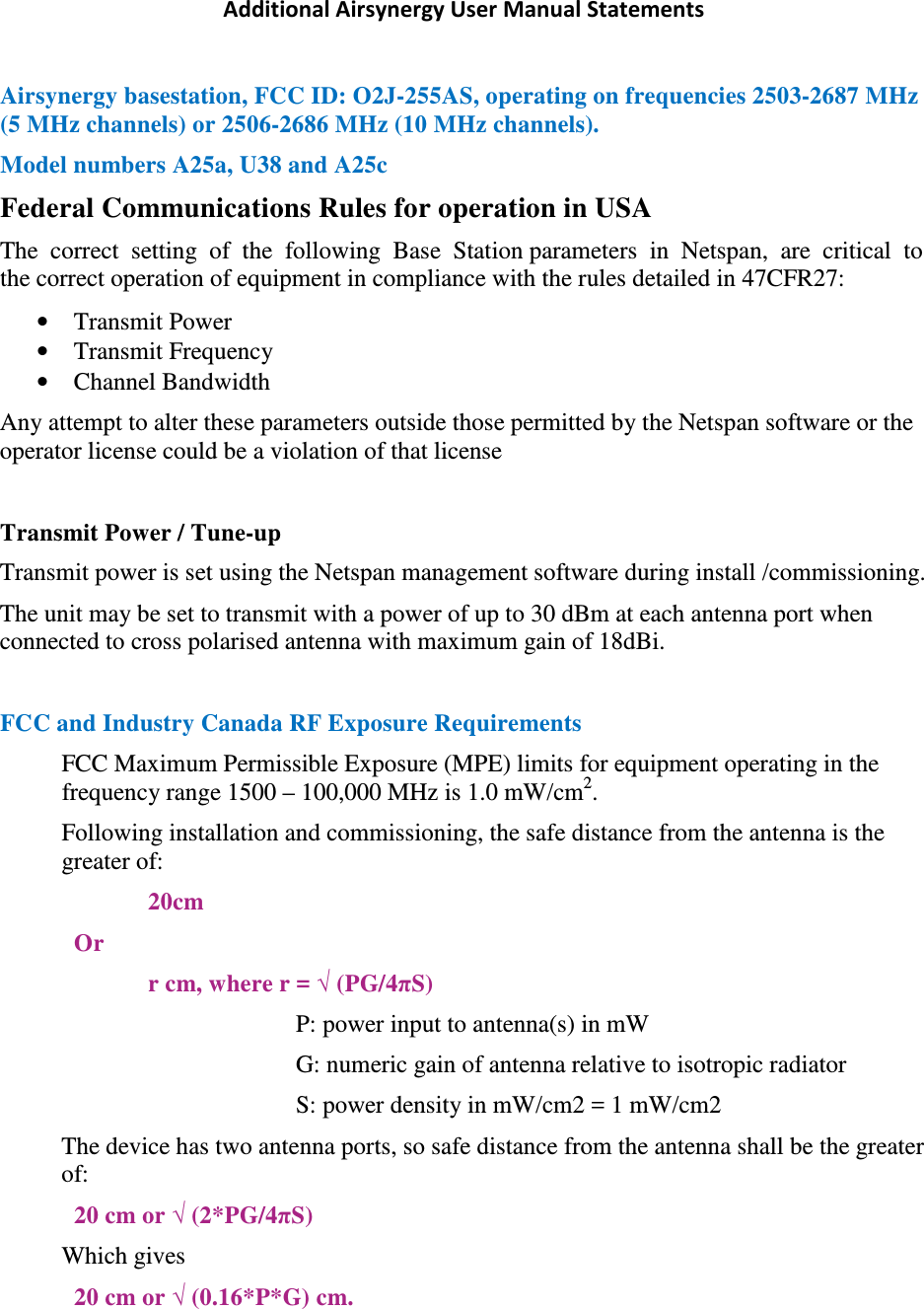 Additional Airsynergy User Manual Statements Airsynergy basestation, FCC ID: O2J-255AS, operating on frequencies 2503-2687 MHz (5 MHz channels) or 2506-2686 MHz (10 MHz channels). Model numbers A25a, U38 and A25c Federal Communications Rules for operation in USA The  correct  setting  of  the  following  Base  Station parameters  in  Netspan,  are  critical  to  the correct operation of equipment in compliance with the rules detailed in 47CFR27: • Transmit Power • Transmit Frequency • Channel Bandwidth Any attempt to alter these parameters outside those permitted by the Netspan software or the operator license could be a violation of that license  Transmit Power / Tune-up Transmit power is set using the Netspan management software during install /commissioning. The unit may be set to transmit with a power of up to 30 dBm at each antenna port when connected to cross polarised antenna with maximum gain of 18dBi.  FCC and Industry Canada RF Exposure Requirements FCC Maximum Permissible Exposure (MPE) limits for equipment operating in the frequency range 1500 – 100,000 MHz is 1.0 mW/cm2. Following installation and commissioning, the safe distance from the antenna is the greater of: 20cm Or r cm, where r = √ (PG/4πS) P: power input to antenna(s) in mW  G: numeric gain of antenna relative to isotropic radiator S: power density in mW/cm2 = 1 mW/cm2 The device has two antenna ports, so safe distance from the antenna shall be the greater of: 20 cm or √ (2*PG/4πS) Which gives 20 cm or √ (0.16*P*G) cm.   