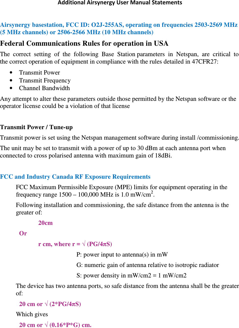 Additional Airsynergy User Manual Statements Airsynergy basestation, FCC ID: O2J-255AS, operating on frequencies 2503-2569 MHz (5 MHz channels) or 2506-2566 MHz (10 MHz channels) Federal Communications Rules for operation in USA The  correct  setting  of  the  following  Base  Station parameters  in  Netspan,  are  critical  to  the correct operation of equipment in compliance with the rules detailed in 47CFR27: • Transmit Power • Transmit Frequency • Channel Bandwidth Any attempt to alter these parameters outside those permitted by the Netspan software or the operator license could be a violation of that license  Transmit Power / Tune-up Transmit power is set using the Netspan management software during install /commissioning. The unit may be set to transmit with a power of up to 30 dBm at each antenna port when connected to cross polarised antenna with maximum gain of 18dBi.  FCC and Industry Canada RF Exposure Requirements FCC Maximum Permissible Exposure (MPE) limits for equipment operating in the frequency range 1500 – 100,000 MHz is 1.0 mW/cm2. Following installation and commissioning, the safe distance from the antenna is the greater of: 20cm Or r cm, where r = √ (PG/4πS) P: power input to antenna(s) in mW  G: numeric gain of antenna relative to isotropic radiator S: power density in mW/cm2 = 1 mW/cm2 The device has two antenna ports, so safe distance from the antenna shall be the greater of: 20 cm or √ (2*PG/4πS) Which gives 20 cm or √ (0.16*P*G) cm.   