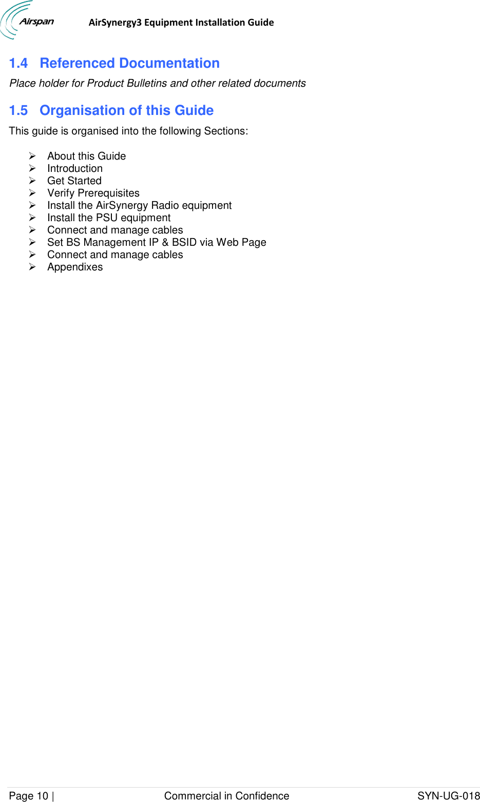                                  AirSynergy3 Equipment Installation Guide Page 10 |                                     Commercial in Confidence                                           SYN-UG-018  1.4  Referenced Documentation Place holder for Product Bulletins and other related documents 1.5  Organisation of this Guide This guide is organised into the following Sections:   About this Guide   Introduction   Get Started   Verify Prerequisites   Install the AirSynergy Radio equipment   Install the PSU equipment   Connect and manage cables   Set BS Management IP &amp; BSID via Web Page   Connect and manage cables   Appendixes   