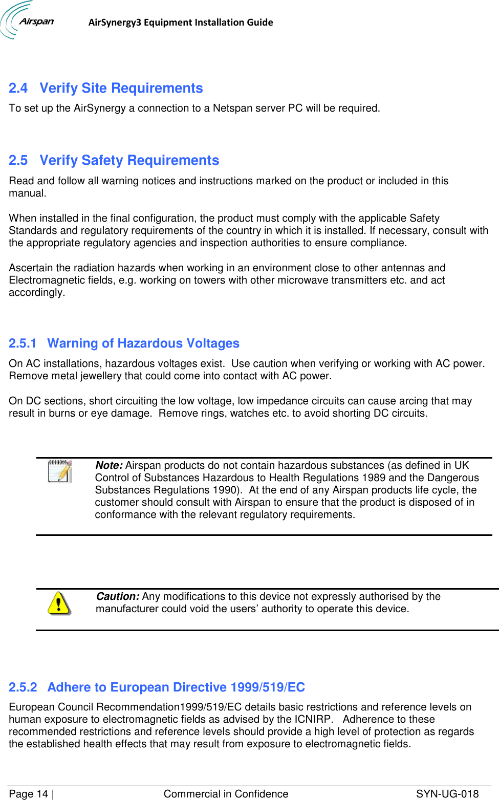                                  AirSynergy3 Equipment Installation Guide Page 14 |                                     Commercial in Confidence                                           SYN-UG-018   2.4  Verify Site Requirements To set up the AirSynergy a connection to a Netspan server PC will be required.  2.5  Verify Safety Requirements Read and follow all warning notices and instructions marked on the product or included in this manual. When installed in the final configuration, the product must comply with the applicable Safety Standards and regulatory requirements of the country in which it is installed. If necessary, consult with the appropriate regulatory agencies and inspection authorities to ensure compliance. Ascertain the radiation hazards when working in an environment close to other antennas and Electromagnetic fields, e.g. working on towers with other microwave transmitters etc. and act accordingly.  2.5.1  Warning of Hazardous Voltages On AC installations, hazardous voltages exist.  Use caution when verifying or working with AC power. Remove metal jewellery that could come into contact with AC power. On DC sections, short circuiting the low voltage, low impedance circuits can cause arcing that may result in burns or eye damage.  Remove rings, watches etc. to avoid shorting DC circuits.    Note: Airspan products do not contain hazardous substances (as defined in UK Control of Substances Hazardous to Health Regulations 1989 and the Dangerous Substances Regulations 1990).  At the end of any Airspan products life cycle, the customer should consult with Airspan to ensure that the product is disposed of in conformance with the relevant regulatory requirements.      Caution: Any modifications to this device not expressly authorised by the manufacturer could void the users’ authority to operate this device.   2.5.2  Adhere to European Directive 1999/519/EC European Council Recommendation1999/519/EC details basic restrictions and reference levels on human exposure to electromagnetic fields as advised by the ICNIRP.   Adherence to these recommended restrictions and reference levels should provide a high level of protection as regards the established health effects that may result from exposure to electromagnetic fields. 