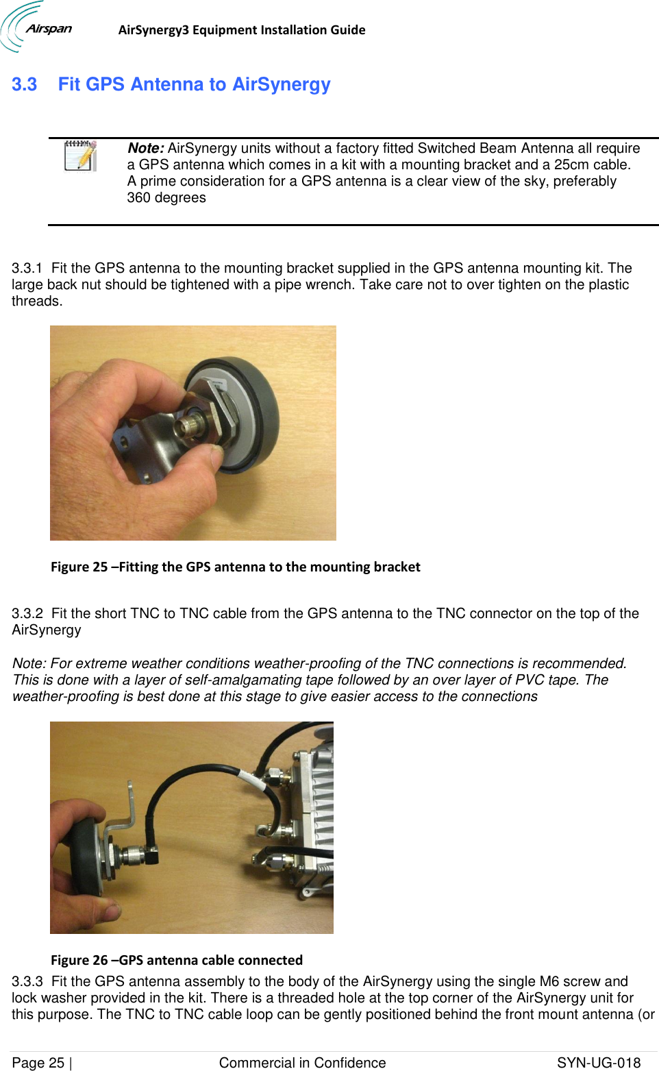                                  AirSynergy3 Equipment Installation Guide Page 25 |                                     Commercial in Confidence                                           SYN-UG-018  3.3   Fit GPS Antenna to AirSynergy    Note: AirSynergy units without a factory fitted Switched Beam Antenna all require a GPS antenna which comes in a kit with a mounting bracket and a 25cm cable. A prime consideration for a GPS antenna is a clear view of the sky, preferably 360 degrees  3.3.1  Fit the GPS antenna to the mounting bracket supplied in the GPS antenna mounting kit. The large back nut should be tightened with a pipe wrench. Take care not to over tighten on the plastic threads.  Figure 25 –Fitting the GPS antenna to the mounting bracket  3.3.2  Fit the short TNC to TNC cable from the GPS antenna to the TNC connector on the top of the AirSynergy  Note: For extreme weather conditions weather-proofing of the TNC connections is recommended. This is done with a layer of self-amalgamating tape followed by an over layer of PVC tape. The weather-proofing is best done at this stage to give easier access to the connections  Figure 26 –GPS antenna cable connected 3.3.3  Fit the GPS antenna assembly to the body of the AirSynergy using the single M6 screw and lock washer provided in the kit. There is a threaded hole at the top corner of the AirSynergy unit for this purpose. The TNC to TNC cable loop can be gently positioned behind the front mount antenna (or 