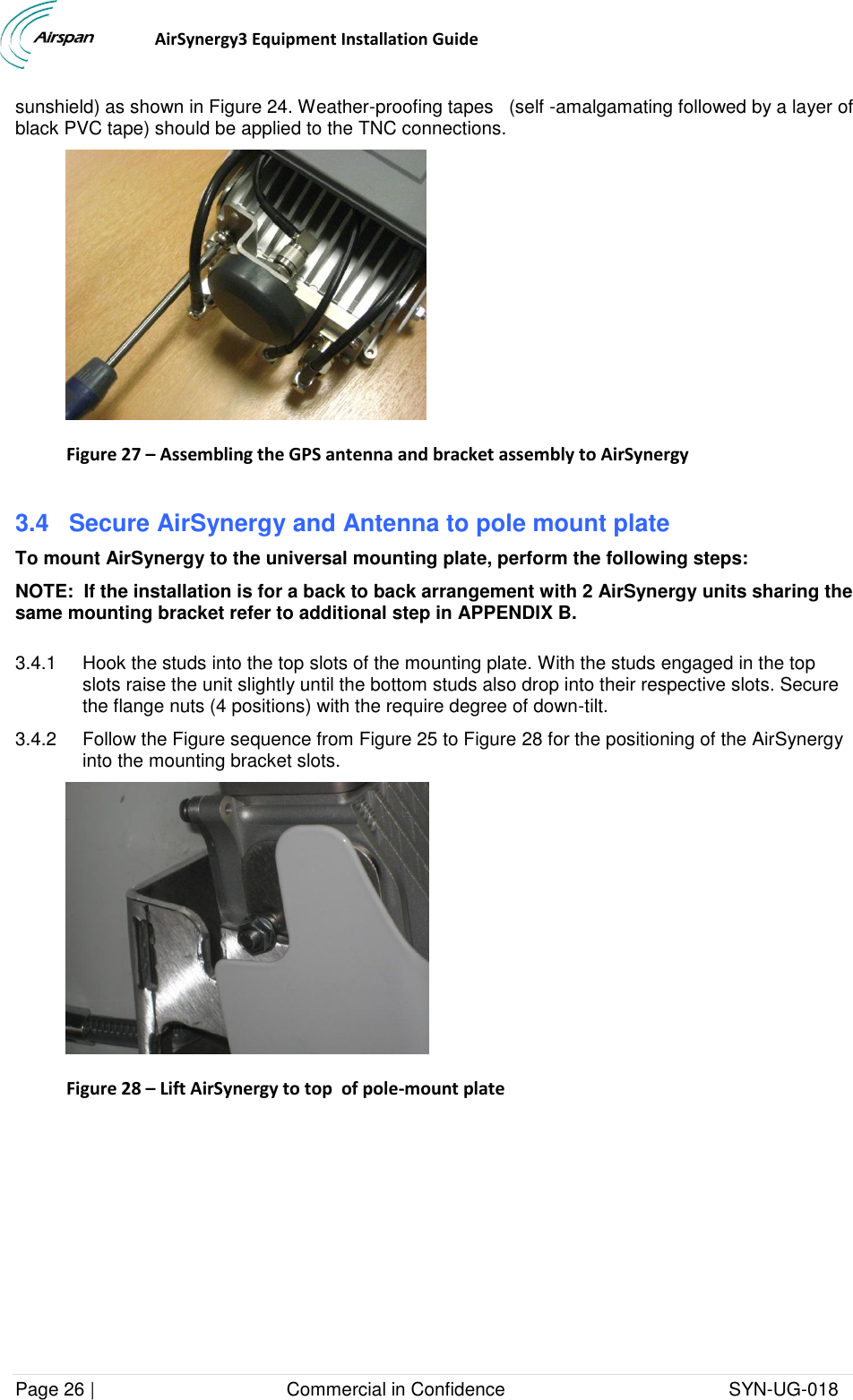                                  AirSynergy3 Equipment Installation Guide Page 26 |                                     Commercial in Confidence                                           SYN-UG-018  sunshield) as shown in Figure 24. Weather-proofing tapes   (self -amalgamating followed by a layer of black PVC tape) should be applied to the TNC connections.  Figure 27 – Assembling the GPS antenna and bracket assembly to AirSynergy  3.4  Secure AirSynergy and Antenna to pole mount plate To mount AirSynergy to the universal mounting plate, perform the following steps: NOTE:  If the installation is for a back to back arrangement with 2 AirSynergy units sharing the same mounting bracket refer to additional step in APPENDIX B.  3.4.1  Hook the studs into the top slots of the mounting plate. With the studs engaged in the top slots raise the unit slightly until the bottom studs also drop into their respective slots. Secure the flange nuts (4 positions) with the require degree of down-tilt.  3.4.2  Follow the Figure sequence from Figure 25 to Figure 28 for the positioning of the AirSynergy into the mounting bracket slots.  Figure 28 – Lift AirSynergy to top  of pole-mount plate   