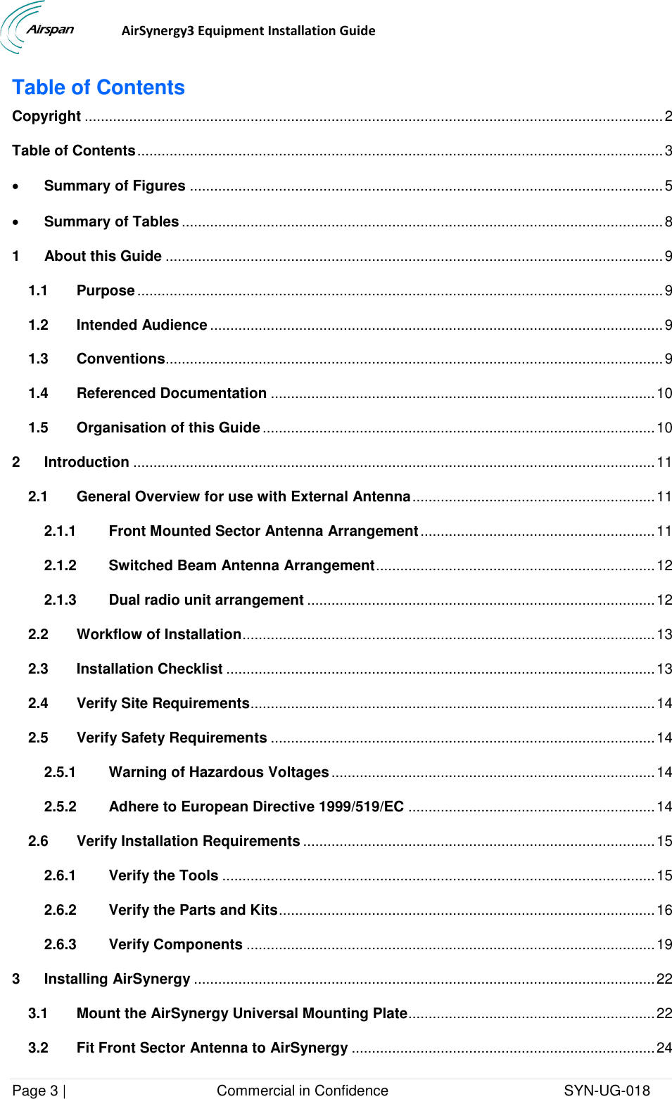                                  AirSynergy3 Equipment Installation Guide Page 3 |                                     Commercial in Confidence                                           SYN-UG-018  Table of Contents Copyright ............................................................................................................................................... 2 Table of Contents .................................................................................................................................. 3  Summary of Figures ..................................................................................................................... 5  Summary of Tables ....................................................................................................................... 8 1 About this Guide ........................................................................................................................... 9 1.1 Purpose .................................................................................................................................. 9 1.2 Intended Audience ................................................................................................................ 9 1.3 Conventions........................................................................................................................... 9 1.4 Referenced Documentation ............................................................................................... 10 1.5 Organisation of this Guide ................................................................................................. 10 2 Introduction ................................................................................................................................. 11 2.1 General Overview for use with External Antenna ............................................................ 11 2.1.1 Front Mounted Sector Antenna Arrangement .......................................................... 11 2.1.2 Switched Beam Antenna Arrangement ..................................................................... 12 2.1.3 Dual radio unit arrangement ...................................................................................... 12 2.2 Workflow of Installation ...................................................................................................... 13 2.3 Installation Checklist .......................................................................................................... 13 2.4 Verify Site Requirements .................................................................................................... 14 2.5 Verify Safety Requirements ............................................................................................... 14 2.5.1 Warning of Hazardous Voltages ................................................................................ 14 2.5.2 Adhere to European Directive 1999/519/EC ............................................................. 14 2.6 Verify Installation Requirements ....................................................................................... 15 2.6.1 Verify the Tools ........................................................................................................... 15 2.6.2 Verify the Parts and Kits ............................................................................................. 16 2.6.3 Verify Components ..................................................................................................... 19 3 Installing AirSynergy .................................................................................................................. 22 3.1 Mount the AirSynergy Universal Mounting Plate ............................................................. 22 3.2 Fit Front Sector Antenna to AirSynergy ........................................................................... 24 