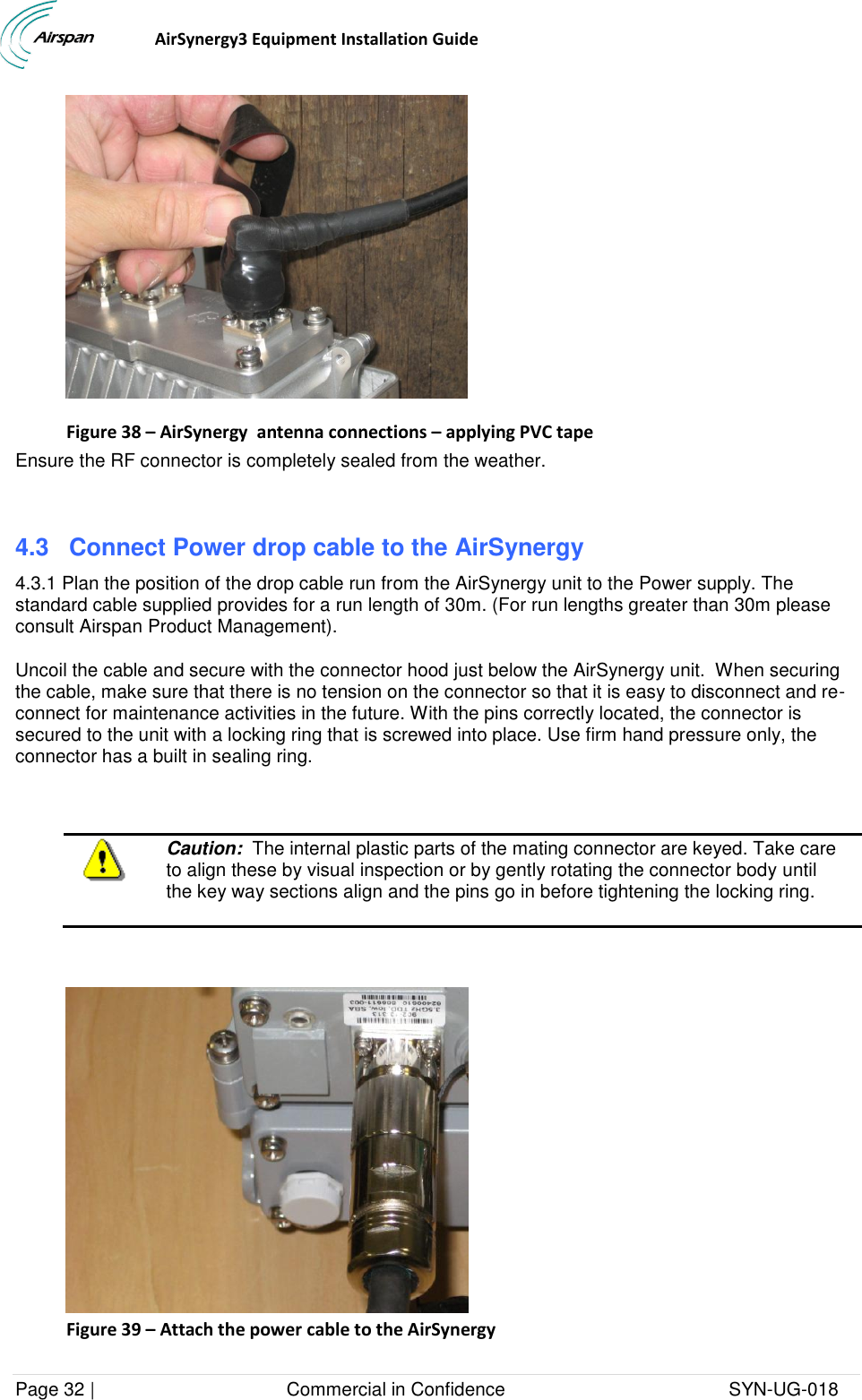                                  AirSynergy3 Equipment Installation Guide Page 32 |                                     Commercial in Confidence                                           SYN-UG-018   Figure 38 – AirSynergy  antenna connections – applying PVC tape Ensure the RF connector is completely sealed from the weather.   4.3 Connect Power drop cable to the AirSynergy 4.3.1 Plan the position of the drop cable run from the AirSynergy unit to the Power supply. The standard cable supplied provides for a run length of 30m. (For run lengths greater than 30m please consult Airspan Product Management). Uncoil the cable and secure with the connector hood just below the AirSynergy unit.  When securing the cable, make sure that there is no tension on the connector so that it is easy to disconnect and re-connect for maintenance activities in the future. With the pins correctly located, the connector is secured to the unit with a locking ring that is screwed into place. Use firm hand pressure only, the connector has a built in sealing ring.   Caution:  The internal plastic parts of the mating connector are keyed. Take care to align these by visual inspection or by gently rotating the connector body until the key way sections align and the pins go in before tightening the locking ring.    Figure 39 – Attach the power cable to the AirSynergy 