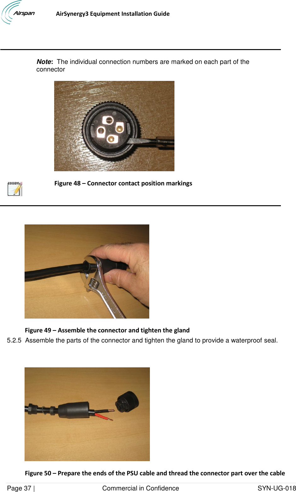                                  AirSynergy3 Equipment Installation Guide Page 37 |                                     Commercial in Confidence                                           SYN-UG-018      Note:  The individual connection numbers are marked on each part of the connector  Figure 48 – Connector contact position markings    Figure 49 – Assemble the connector and tighten the gland 5.2.5  Assemble the parts of the connector and tighten the gland to provide a waterproof seal.   Figure 50 – Prepare the ends of the PSU cable and thread the connector part over the cable  