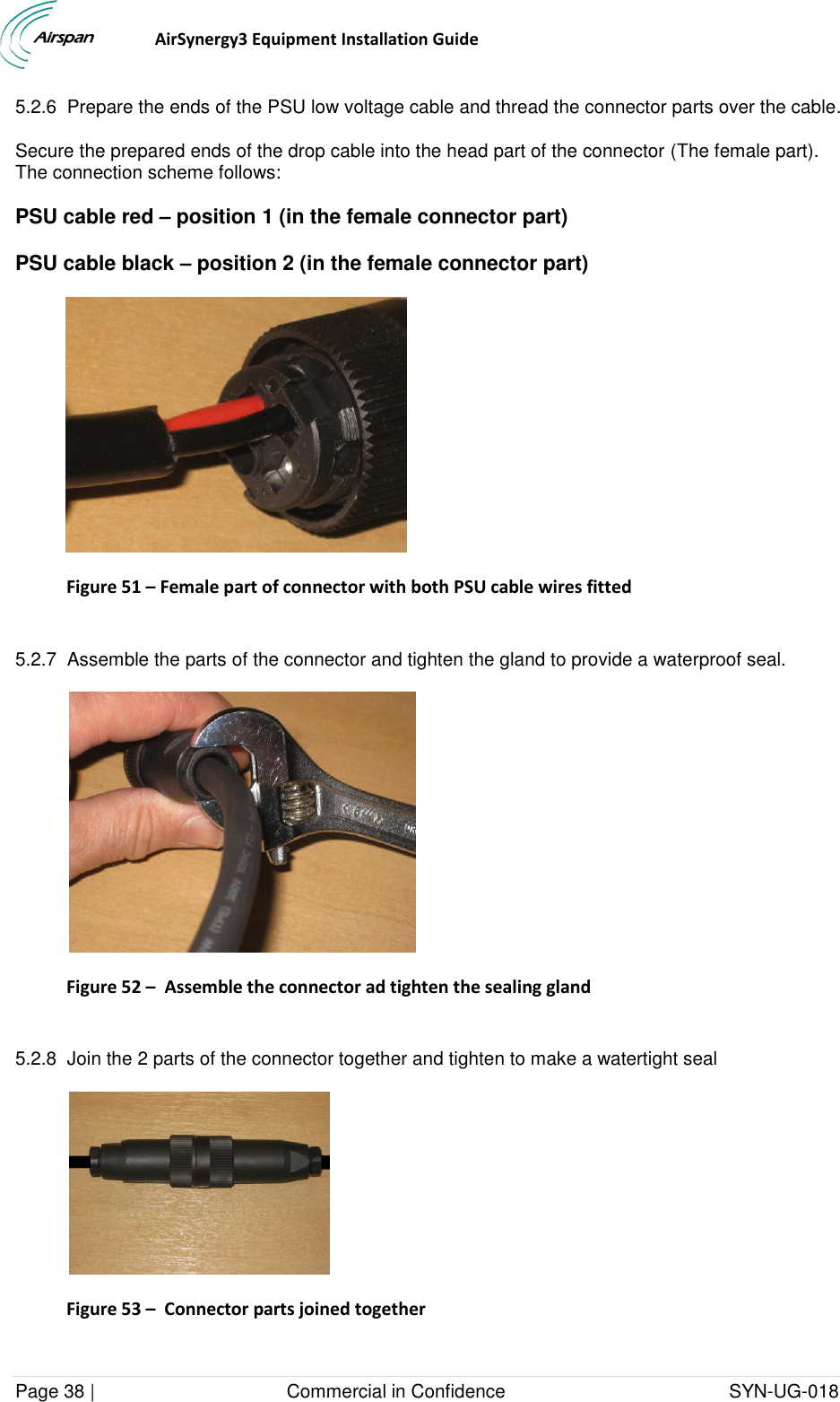                                  AirSynergy3 Equipment Installation Guide Page 38 |                                     Commercial in Confidence                                           SYN-UG-018  5.2.6  Prepare the ends of the PSU low voltage cable and thread the connector parts over the cable.  Secure the prepared ends of the drop cable into the head part of the connector (The female part).  The connection scheme follows: PSU cable red – position 1 (in the female connector part) PSU cable black – position 2 (in the female connector part)  Figure 51 – Female part of connector with both PSU cable wires fitted  5.2.7  Assemble the parts of the connector and tighten the gland to provide a waterproof seal.    Figure 52 –  Assemble the connector ad tighten the sealing gland  5.2.8  Join the 2 parts of the connector together and tighten to make a watertight seal  Figure 53 –  Connector parts joined together  