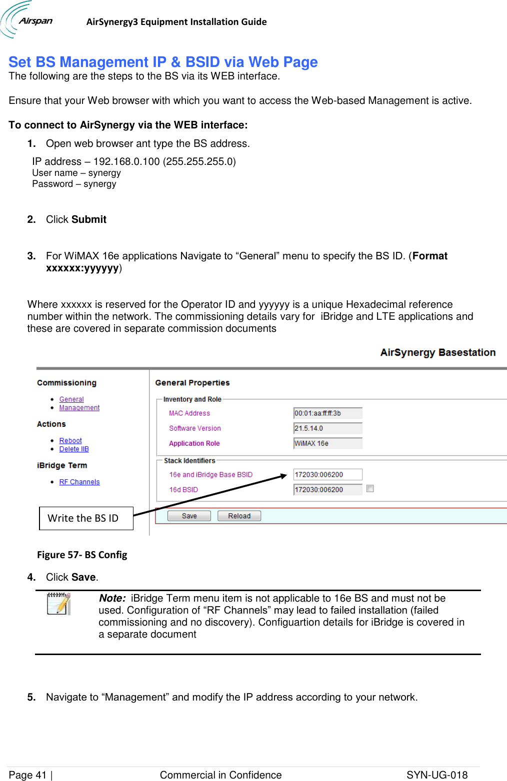                                  AirSynergy3 Equipment Installation Guide Page 41 |                                     Commercial in Confidence                                           SYN-UG-018  Set BS Management IP &amp; BSID via Web Page The following are the steps to the BS via its WEB interface. Ensure that your Web browser with which you want to access the Web-based Management is active. To connect to AirSynergy via the WEB interface: 1. Open web browser ant type the BS address. IP address – 192.168.0.100 (255.255.255.0)  User name – synergy Password – synergy  2. Click Submit  3. For WiMAX 16e applications Navigate to “General” menu to specify the BS ID. (Format xxxxxx:yyyyyy)  Where xxxxxx is reserved for the Operator ID and yyyyyy is a unique Hexadecimal reference number within the network. The commissioning details vary for  iBridge and LTE applications and these are covered in separate commission documents  Figure 57- BS Config  4. Click Save.  Note:  iBridge Term menu item is not applicable to 16e BS and must not be used. Configuration of “RF Channels” may lead to failed installation (failed commissioning and no discovery). Configuartion details for iBridge is covered in a separate document   5. Navigate to “Management” and modify the IP address according to your network.  Write the BS ID 