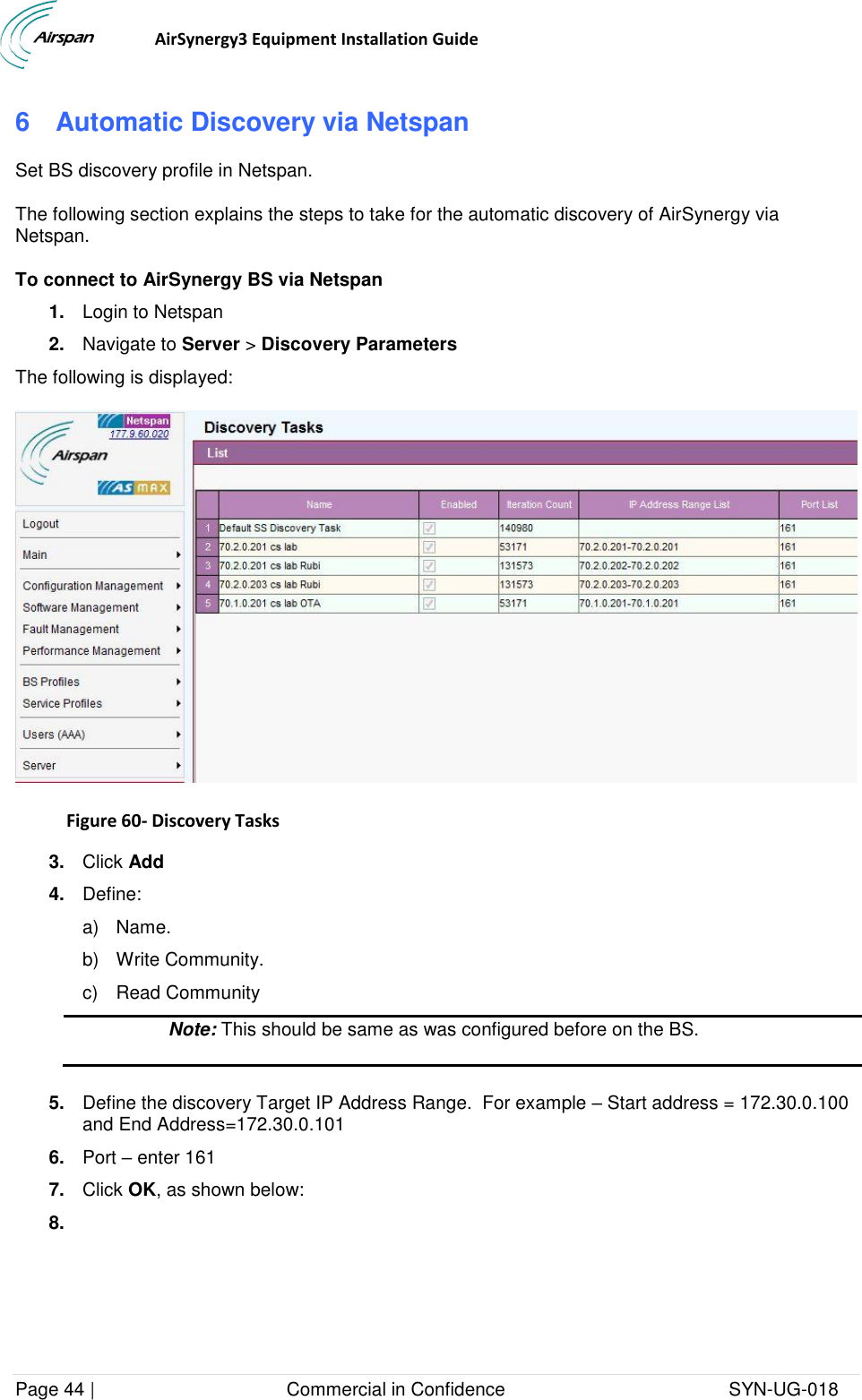                                  AirSynergy3 Equipment Installation Guide Page 44 |                                     Commercial in Confidence                                           SYN-UG-018  6  Automatic Discovery via Netspan Set BS discovery profile in Netspan. The following section explains the steps to take for the automatic discovery of AirSynergy via Netspan. To connect to AirSynergy BS via Netspan 1. Login to Netspan 2. Navigate to Server &gt; Discovery Parameters The following is displayed:  Figure 60- Discovery Tasks  3. Click Add 4. Define: a)  Name. b)  Write Community. c)  Read Community  Note: This should be same as was configured before on the BS.   5. Define the discovery Target IP Address Range.  For example – Start address = 172.30.0.100 and End Address=172.30.0.101 6. Port – enter 161 7. Click OK, as shown below: 8.  