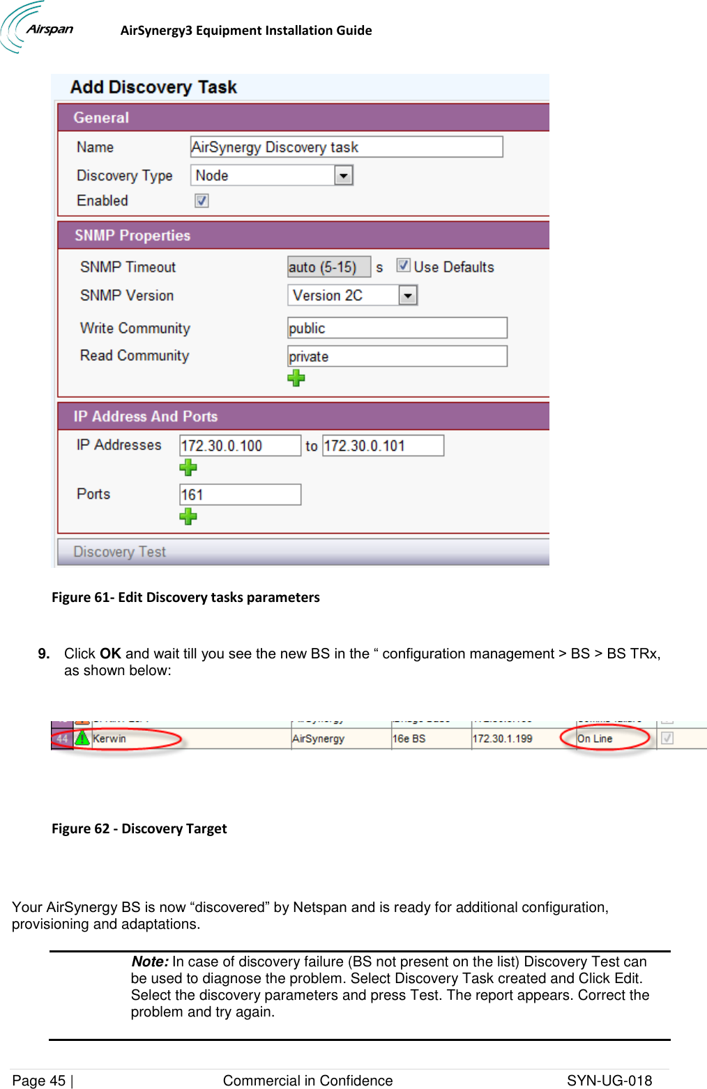                                  AirSynergy3 Equipment Installation Guide Page 45 |                                     Commercial in Confidence                                           SYN-UG-018    Figure 61- Edit Discovery tasks parameters  9. Click OK and wait till you see the new BS in the “ configuration management &gt; BS &gt; BS TRx, as shown below:     Figure 62 - Discovery Target   Your AirSynergy BS is now “discovered” by Netspan and is ready for additional configuration, provisioning and adaptations.  Note: In case of discovery failure (BS not present on the list) Discovery Test can be used to diagnose the problem. Select Discovery Task created and Click Edit. Select the discovery parameters and press Test. The report appears. Correct the problem and try again.  