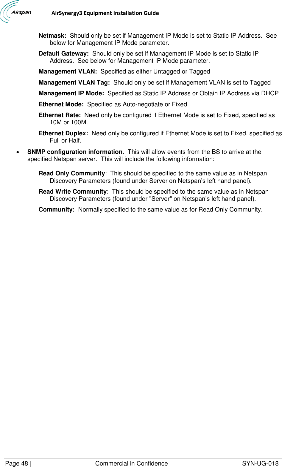                                  AirSynergy3 Equipment Installation Guide Page 48 |                                     Commercial in Confidence                                           SYN-UG-018  Netmask:  Should only be set if Management IP Mode is set to Static IP Address.  See below for Management IP Mode parameter. Default Gateway:  Should only be set if Management IP Mode is set to Static IP Address.  See below for Management IP Mode parameter. Management VLAN:  Specified as either Untagged or Tagged Management VLAN Tag:  Should only be set if Management VLAN is set to Tagged Management IP Mode:  Specified as Static IP Address or Obtain IP Address via DHCP Ethernet Mode:  Specified as Auto-negotiate or Fixed Ethernet Rate:  Need only be configured if Ethernet Mode is set to Fixed, specified as 10M or 100M. Ethernet Duplex:  Need only be configured if Ethernet Mode is set to Fixed, specified as Full or Half.  SNMP configuration information.  This will allow events from the BS to arrive at the specified Netspan server.  This will include the following information: Read Only Community:  This should be specified to the same value as in Netspan Discovery Parameters (found under Server on Netspan’s left hand panel). Read Write Community:  This should be specified to the same value as in Netspan Discovery Parameters (found under &quot;Server&quot; on Netspan’s left hand panel). Community:  Normally specified to the same value as for Read Only Community.   