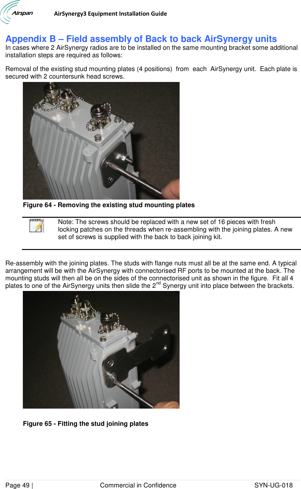                                  AirSynergy3 Equipment Installation Guide Page 49 |                                     Commercial in Confidence                                           SYN-UG-018  Appendix B – Field assembly of Back to back AirSynergy units In cases where 2 AirSynergy radios are to be installed on the same mounting bracket some additional installation steps are required as follows:  Removal of the existing stud mounting plates (4 positions)  from  each  AirSynergy unit.  Each plate is secured with 2 countersunk head screws.   Figure 64 - Removing the existing stud mounting plates   Note: The screws should be replaced with a new set of 16 pieces with fresh locking patches on the threads when re-assembling with the joining plates. A new set of screws is supplied with the back to back joining kit.  Re-assembly with the joining plates. The studs with flange nuts must all be at the same end. A typical arrangement will be with the AirSynergy with connectorised RF ports to be mounted at the back. The mounting studs will then all be on the sides of the connectorised unit as shown in the figure.  Fit all 4 plates to one of the AirSynergy units then slide the 2nd Synergy unit into place between the brackets.    Figure 65 - Fitting the stud joining plates  