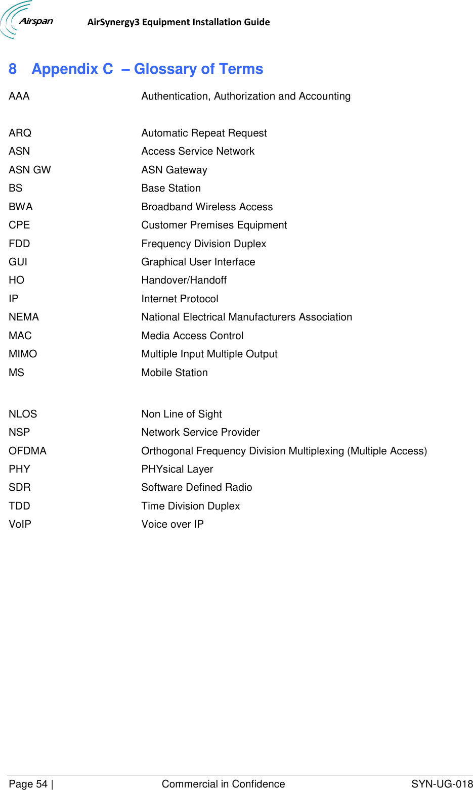                                  AirSynergy3 Equipment Installation Guide Page 54 |                                     Commercial in Confidence                                           SYN-UG-018  8  Appendix C  – Glossary of Terms AAA Authentication, Authorization and Accounting  ARQ  Automatic Repeat Request ASN Access Service Network ASN GW ASN Gateway BS Base Station BWA Broadband Wireless Access CPE Customer Premises Equipment FDD Frequency Division Duplex GUI Graphical User Interface HO Handover/Handoff IP Internet Protocol NEMA MAC National Electrical Manufacturers Association Media Access Control MIMO Multiple Input Multiple Output MS Mobile Station  NLOS Non Line of Sight NSP Network Service Provider OFDMA Orthogonal Frequency Division Multiplexing (Multiple Access) PHY PHYsical Layer SDR Software Defined Radio TDD Time Division Duplex VoIP Voice over IP    