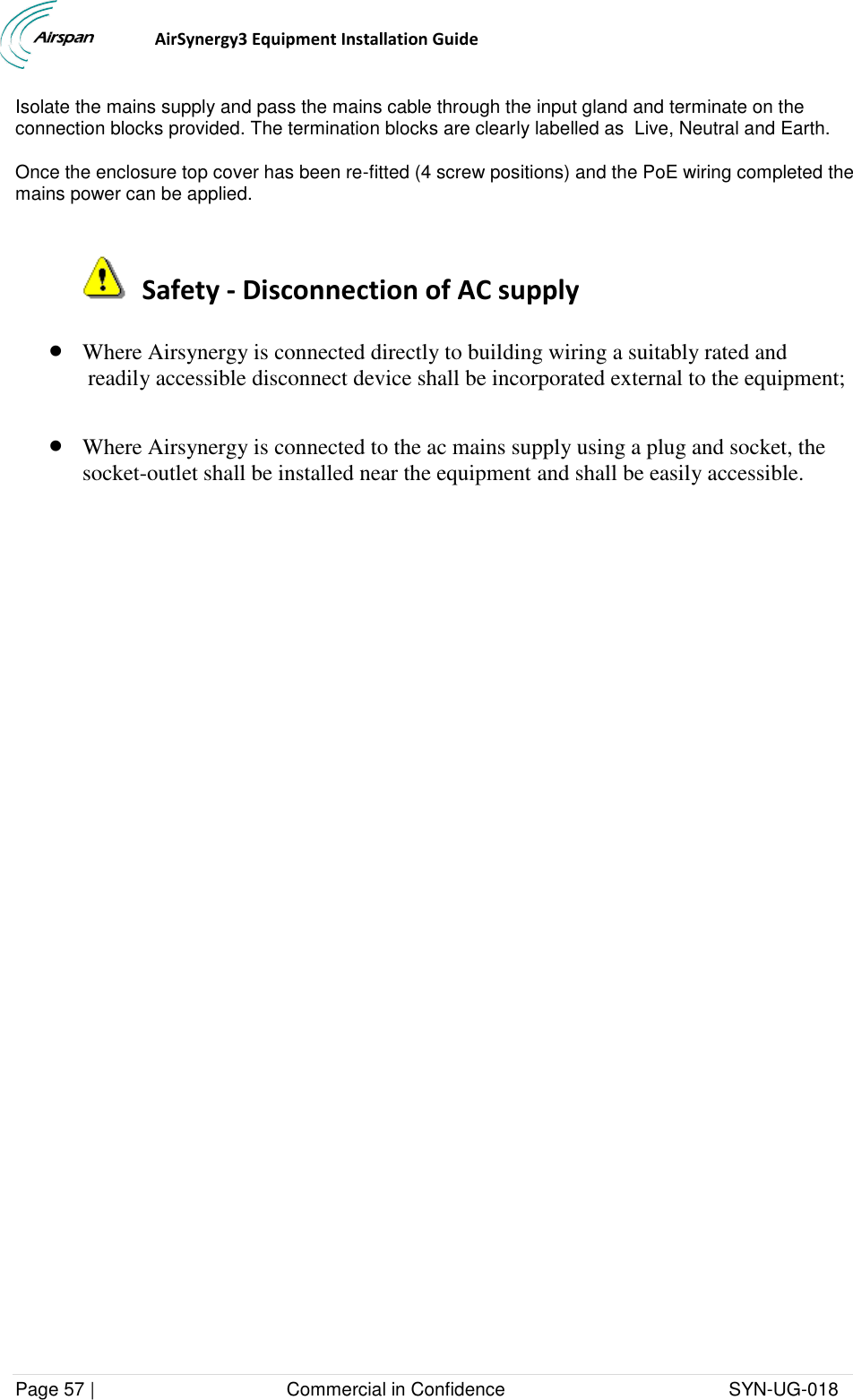                                  AirSynergy3 Equipment Installation Guide Page 57 |                                     Commercial in Confidence                                           SYN-UG-018  Isolate the mains supply and pass the mains cable through the input gland and terminate on the connection blocks provided. The termination blocks are clearly labelled as  Live, Neutral and Earth. Once the enclosure top cover has been re-fitted (4 screw positions) and the PoE wiring completed the mains power can be applied.    Safety - Disconnection of AC supply  Where Airsynergy is connected directly to building wiring a suitably rated and  readily accessible disconnect device shall be incorporated external to the equipment;    Where Airsynergy is connected to the ac mains supply using a plug and socket, the socket-outlet shall be installed near the equipment and shall be easily accessible. 