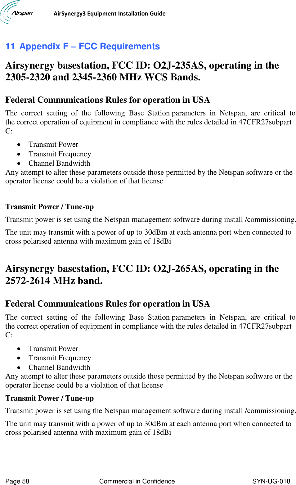                                  AirSynergy3 Equipment Installation Guide Page 58 |                                     Commercial in Confidence                                           SYN-UG-018  11 Appendix F – FCC Requirements Airsynergy basestation, FCC ID: O2J-235AS, operating in the 2305-2320 and 2345-2360 MHz WCS Bands.  Federal Communications Rules for operation in USA The  correct  setting  of  the  following  Base  Station parameters  in  Netspan,  are  critical  to  the correct operation of equipment in compliance with the rules detailed in 47CFR27subpart C:  Transmit Power  Transmit Frequency  Channel Bandwidth Any attempt to alter these parameters outside those permitted by the Netspan software or the operator license could be a violation of that license  Transmit Power / Tune-up Transmit power is set using the Netspan management software during install /commissioning. The unit may transmit with a power of up to 30dBm at each antenna port when connected to cross polarised antenna with maximum gain of 18dBi  Airsynergy basestation, FCC ID: O2J-265AS, operating in the 2572-2614 MHz band.  Federal Communications Rules for operation in USA The  correct  setting  of  the  following  Base  Station parameters  in  Netspan,  are  critical  to  the correct operation of equipment in compliance with the rules detailed in 47CFR27subpart C:  Transmit Power  Transmit Frequency  Channel Bandwidth Any attempt to alter these parameters outside those permitted by the Netspan software or the operator license could be a violation of that license Transmit Power / Tune-up Transmit power is set using the Netspan management software during install /commissioning. The unit may transmit with a power of up to 30dBm at each antenna port when connected to cross polarised antenna with maximum gain of 18dBi  