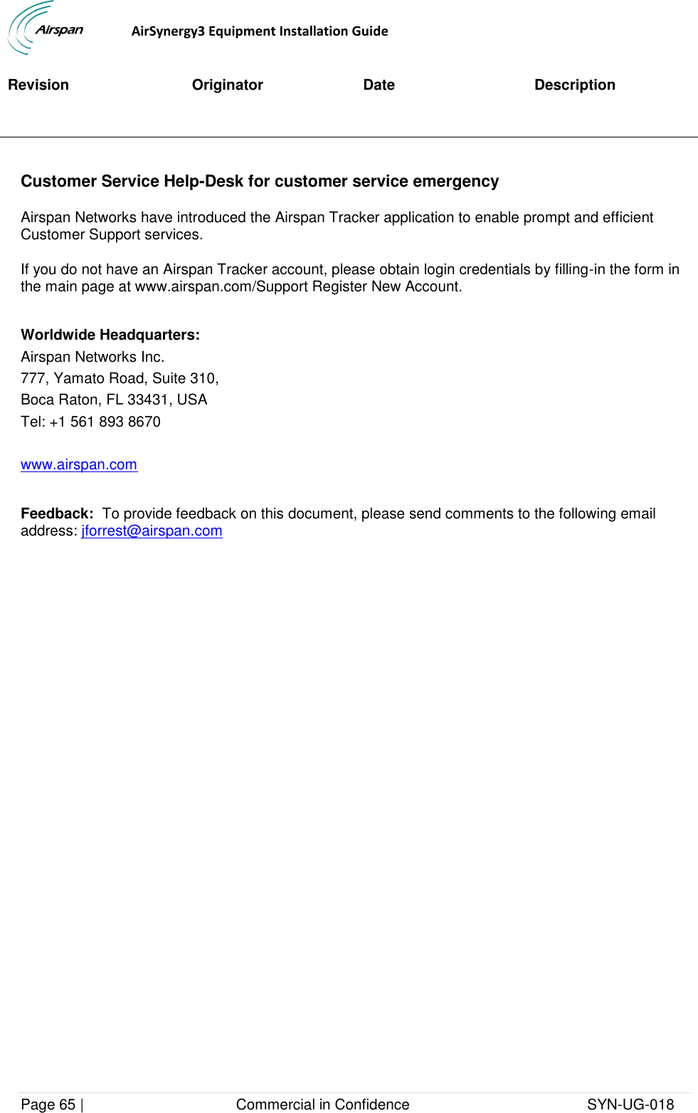                                  AirSynergy3 Equipment Installation Guide Page 65 |                                     Commercial in Confidence                                           SYN-UG-018  Revision Originator Date Description  Customer Service Help-Desk for customer service emergency Airspan Networks have introduced the Airspan Tracker application to enable prompt and efficient Customer Support services. If you do not have an Airspan Tracker account, please obtain login credentials by filling-in the form in the main page at www.airspan.com/Support Register New Account.   Worldwide Headquarters: Airspan Networks Inc. 777, Yamato Road, Suite 310, Boca Raton, FL 33431, USA Tel: +1 561 893 8670  www.airspan.com   Feedback:  To provide feedback on this document, please send comments to the following email address: jforrest@airspan.com  