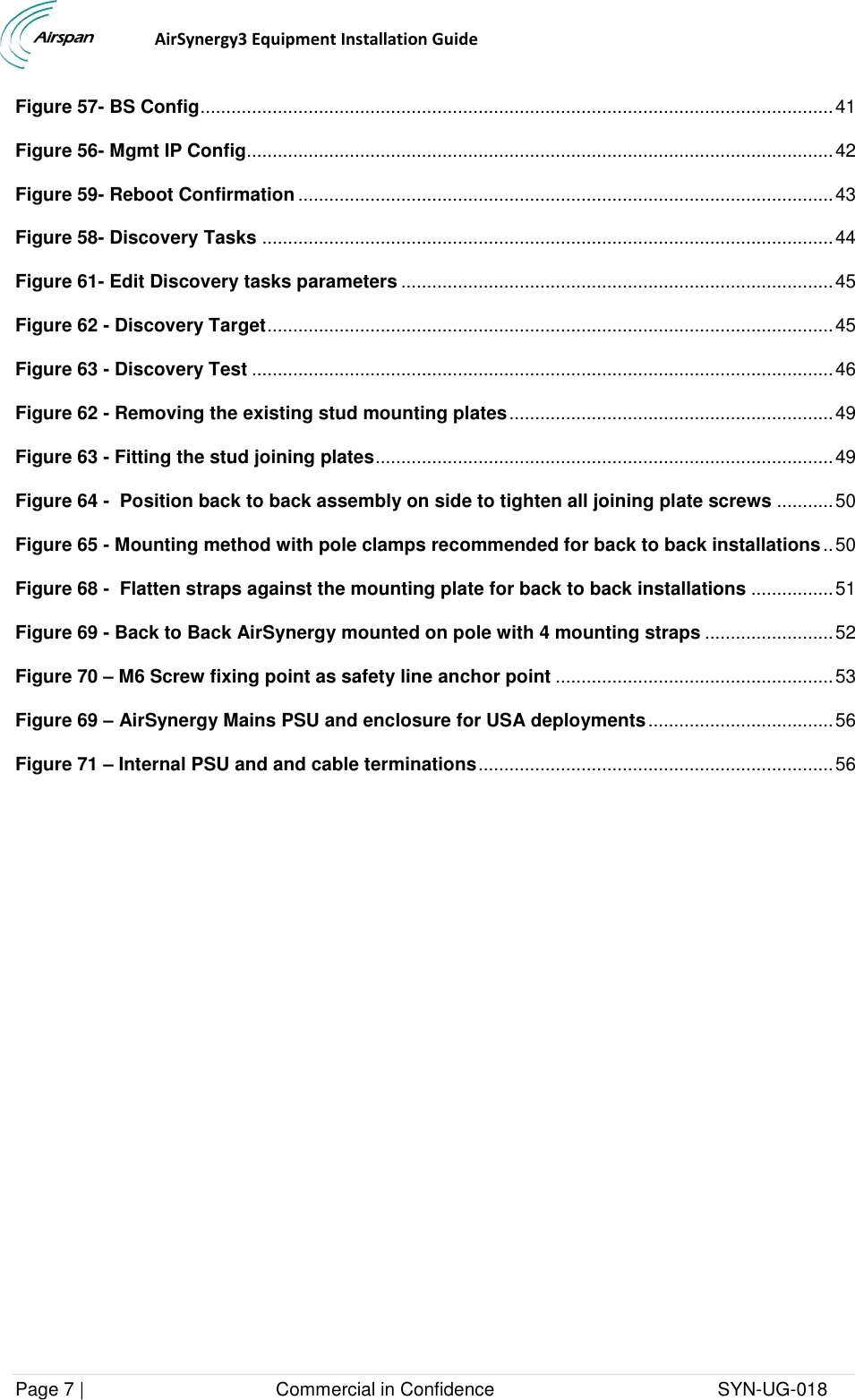                                  AirSynergy3 Equipment Installation Guide Page 7 |                                     Commercial in Confidence                                           SYN-UG-018  Figure 57- BS Config ........................................................................................................................... 41 Figure 56- Mgmt IP Config.................................................................................................................. 42 Figure 59- Reboot Confirmation ........................................................................................................ 43 Figure 58- Discovery Tasks ............................................................................................................... 44 Figure 61- Edit Discovery tasks parameters .................................................................................... 45 Figure 62 - Discovery Target .............................................................................................................. 45 Figure 63 - Discovery Test ................................................................................................................. 46 Figure 62 - Removing the existing stud mounting plates ............................................................... 49 Figure 63 - Fitting the stud joining plates ......................................................................................... 49 Figure 64 -  Position back to back assembly on side to tighten all joining plate screws ........... 50 Figure 65 - Mounting method with pole clamps recommended for back to back installations .. 50 Figure 68 -  Flatten straps against the mounting plate for back to back installations ................ 51 Figure 69 - Back to Back AirSynergy mounted on pole with 4 mounting straps ......................... 52 Figure 70 – M6 Screw fixing point as safety line anchor point ...................................................... 53 Figure 69 – AirSynergy Mains PSU and enclosure for USA deployments .................................... 56 Figure 71 – Internal PSU and and cable terminations ..................................................................... 56 