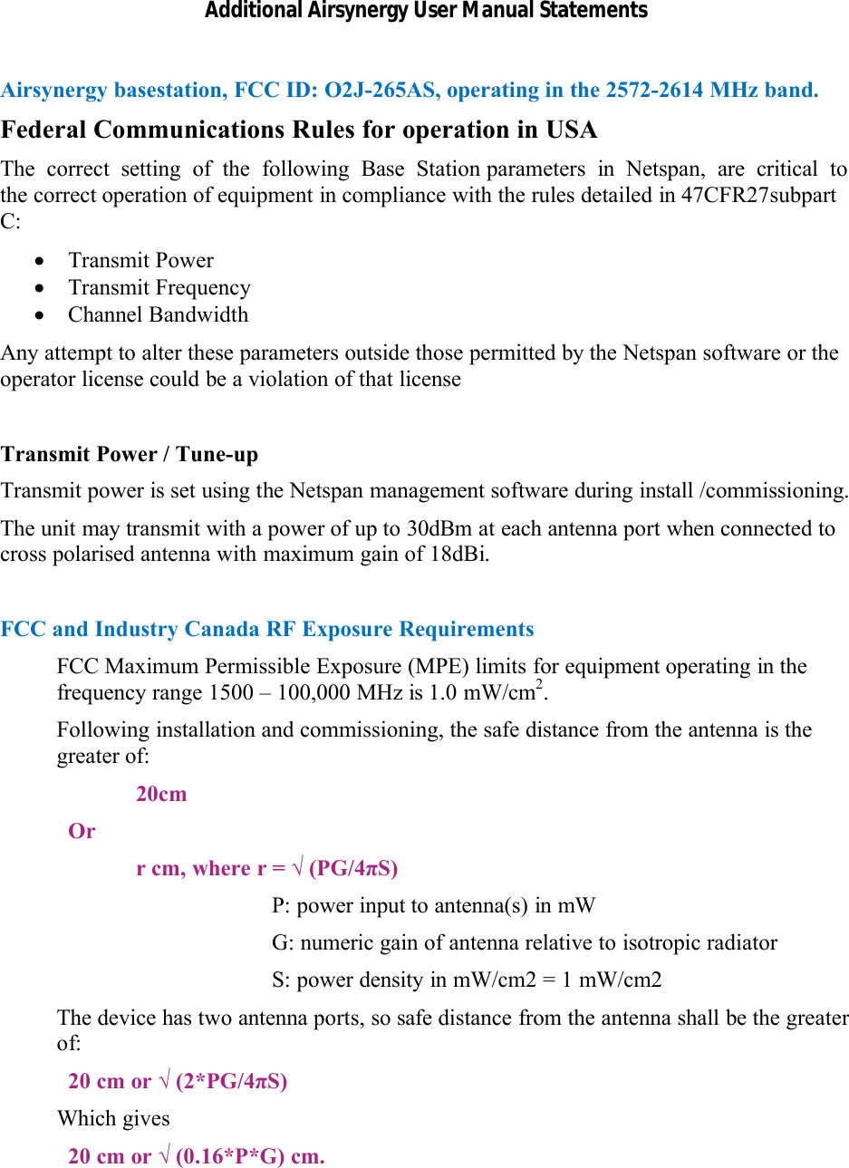 Additional Airsynergy User Manual StatementsAirsynergy basestation, FCC ID: O2J-265AS, operating in the 2572-2614 MHz band.Federal Communications Rules for operation in USAThe  correct  setting  of  the  following  Base  Station parameters  in  Netspan,  are  critical  to  the correct operation of equipment in compliance with the rules detailed in 47CFR27subpart C:Transmit PowerTransmit FrequencyChannel BandwidthAny attempt to alter these parameters outside those permitted by the Netspan software or the operator license could be a violation of that licenseTransmit Power / Tune-upTransmit power is set using the Netspan management software during install /commissioning.The unit may transmit with a power of up to 30dBm at each antenna port when connected to cross polarised antenna with maximum gain of 18dBi.FCC and Industry Canada RF Exposure RequirementsFCC Maximum Permissible Exposure (MPE) limits for equipment operating in the frequency range 1500 – 100,000 MHz is 1.0 mW/cm2.Following installation and commissioning, the safe distance from the antenna is the greater of:20cmOrr cm, where r = √ (PG/4πS)P: power input to antenna(s) in mW G: numeric gain of antenna relative to isotropic radiatorS: power density in mW/cm2 = 1 mW/cm2The device has two antenna ports, so safe distance from the antenna shall be the greater of:20 cm or √ (2*PG/4πS)Which gives20 cm or √ (0.16*P*G) cm.