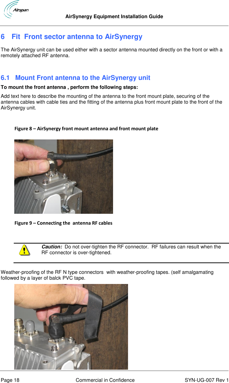  AirSynergy Equipment Installation Guide      Page 18  Commercial in Confidence  SYN-UG-007 Rev 1 6  Fit  Front sector antenna to AirSynergy The AirSynergy unit can be used either with a sector antenna mounted directly on the front or with a remotely attached RF antenna.  6.1  Mount Front antenna to the AirSynergy unit To mount the front antenna , perform the following steps: Add text here to describe the mounting of the antenna to the front mount plate, securing of the antenna cables with cable ties and the fitting of the antenna plus front mount plate to the front of the AirSynergy unit.  Figure 8 – AirSynergy front mount antenna and front mount plate   Figure 9 – Connecting the  antenna RF cables    Caution:  Do not over-tighten the RF connector.  RF failures can result when the RF connector is over-tightened.  Weather-proofing of the RF N type connectors  with weather-proofing tapes. (self amalgamating followed by a layer of balck PVC tape.  