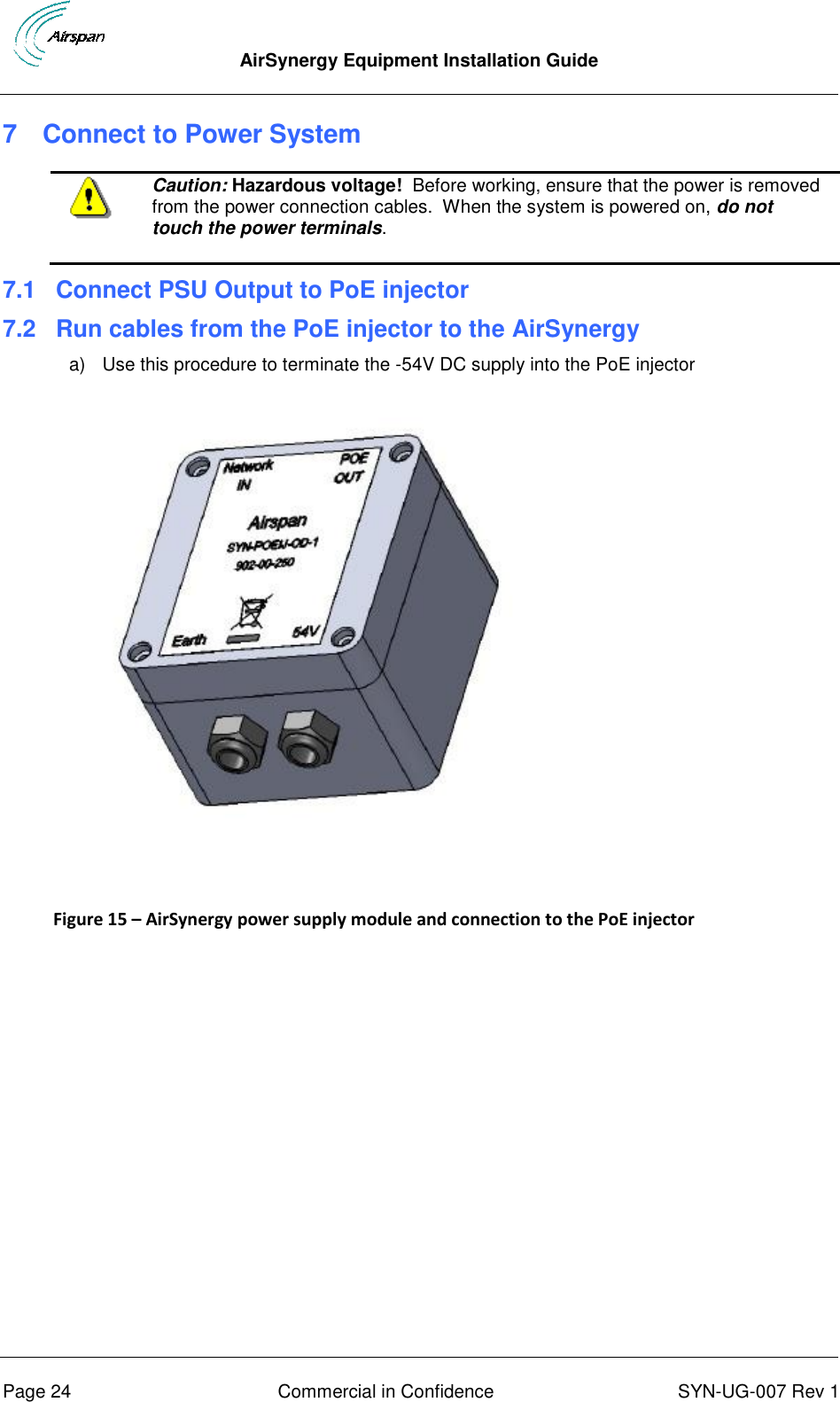  AirSynergy Equipment Installation Guide      Page 24  Commercial in Confidence  SYN-UG-007 Rev 1 7  Connect to Power System  Caution: Hazardous voltage!  Before working, ensure that the power is removed from the power connection cables.  When the system is powered on, do not touch the power terminals. 7.1 Connect PSU Output to PoE injector 7.2 Run cables from the PoE injector to the AirSynergy  a)  Use this procedure to terminate the -54V DC supply into the PoE injector    Figure 15 – AirSynergy power supply module and connection to the PoE injector   